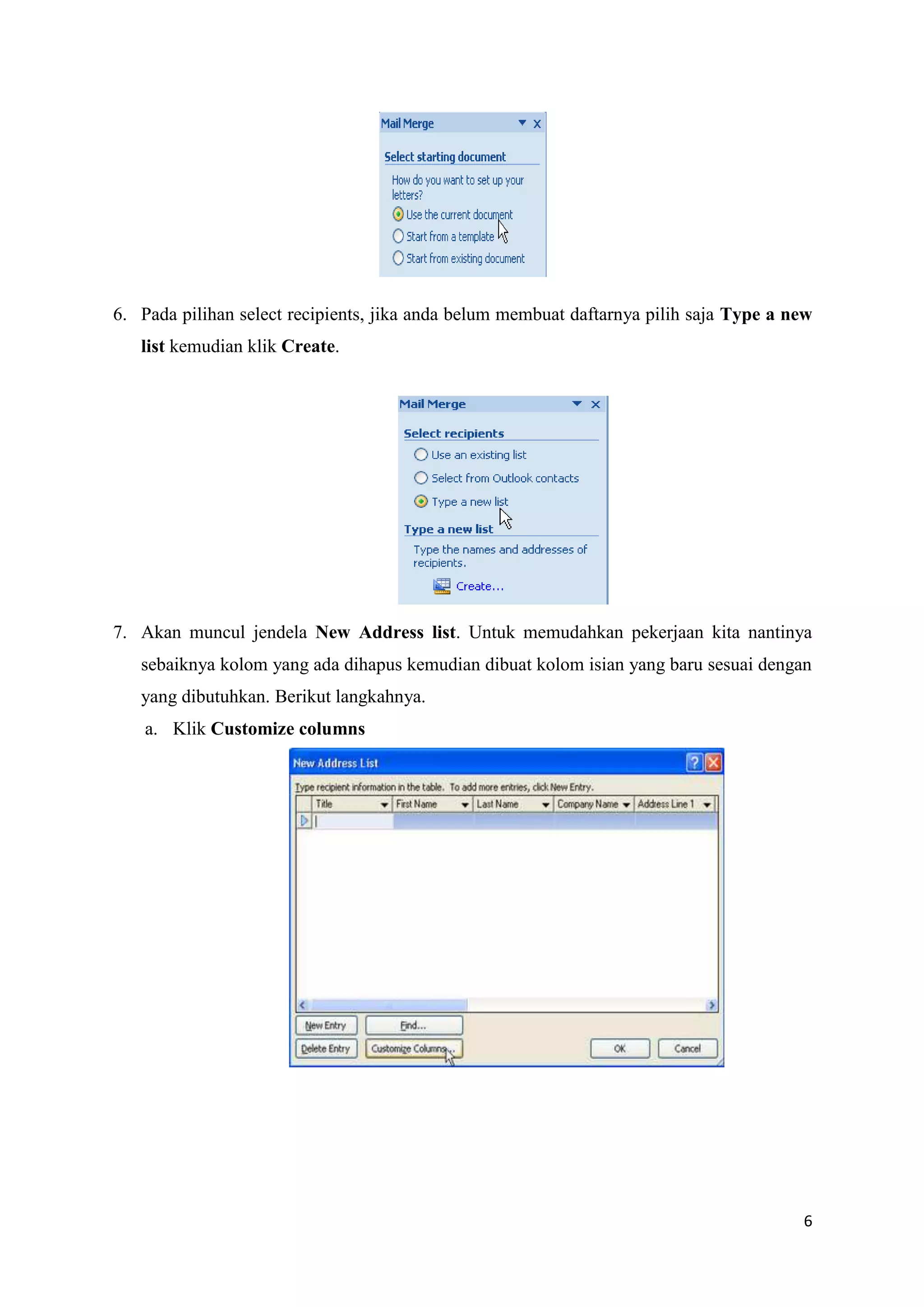 6. Pada pilihan select recipients, jika anda belum membuat daftarnya pilih saja Type a new
   list kemudian klik Create.




7. Akan muncul jendela New Address list. Untuk memudahkan pekerjaan kita nantinya
   sebaiknya kolom yang ada dihapus kemudian dibuat kolom isian yang baru sesuai dengan
   yang dibutuhkan. Berikut langkahnya.
    a. Klik Customize columns




                                                                                        6
 