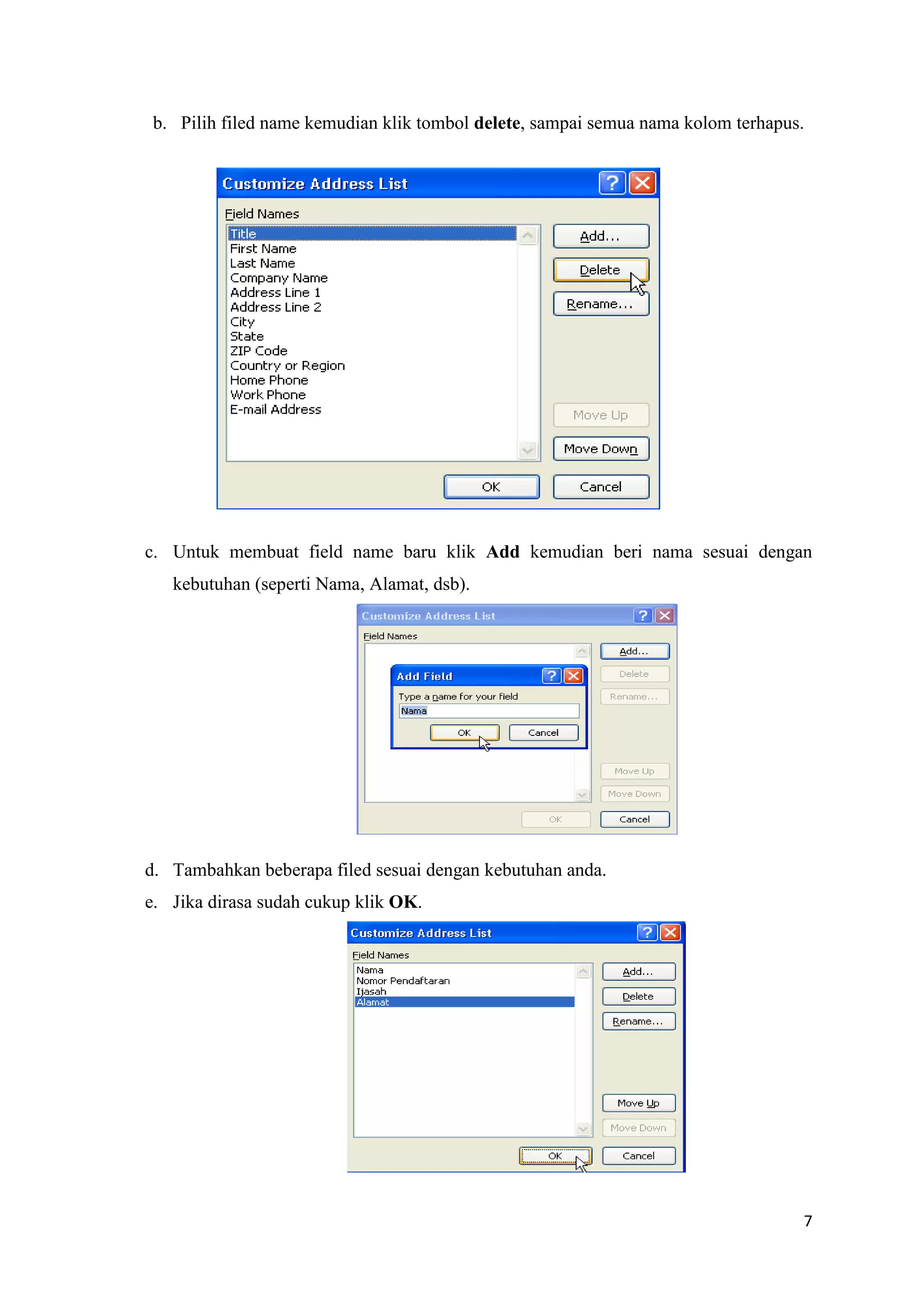 b. Pilih filed name kemudian klik tombol delete, sampai semua nama kolom terhapus.




c. Untuk membuat field name baru klik Add kemudian beri nama sesuai dengan
   kebutuhan (seperti Nama, Alamat, dsb).




d. Tambahkan beberapa filed sesuai dengan kebutuhan anda.
e. Jika dirasa sudah cukup klik OK.




                                                                                  7
 