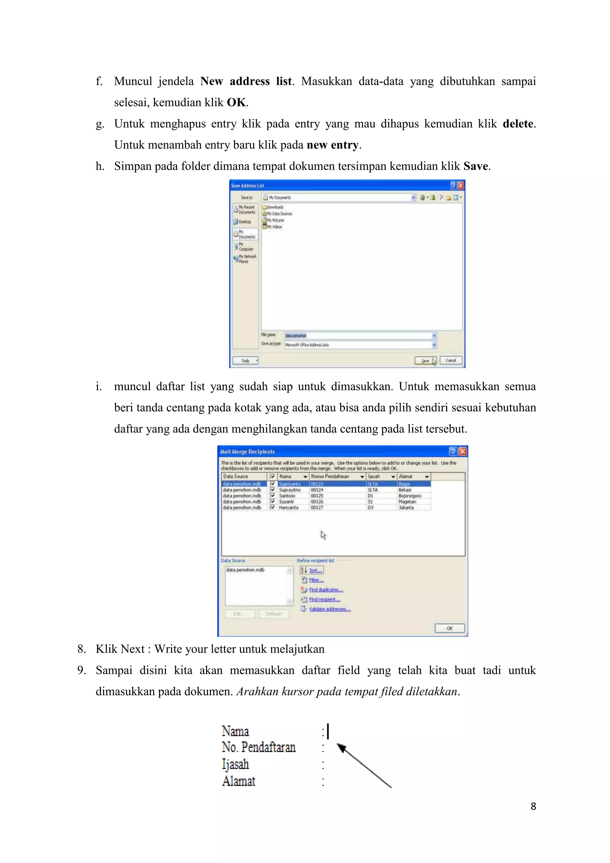 f. Muncul jendela New address list. Masukkan data-data yang dibutuhkan sampai
       selesai, kemudian klik OK.
   g. Untuk menghapus entry klik pada entry yang mau dihapus kemudian klik delete.
       Untuk menambah entry baru klik pada new entry.
   h. Simpan pada folder dimana tempat dokumen tersimpan kemudian klik Save.




   i. muncul daftar list yang sudah siap untuk dimasukkan. Untuk memasukkan semua
       beri tanda centang pada kotak yang ada, atau bisa anda pilih sendiri sesuai kebutuhan
       daftar yang ada dengan menghilangkan tanda centang pada list tersebut.




8. Klik Next : Write your letter untuk melajutkan
9. Sampai disini kita akan memasukkan daftar field yang telah kita buat tadi untuk
   dimasukkan pada dokumen. Arahkan kursor pada tempat filed diletakkan.




                                                                                          8
 