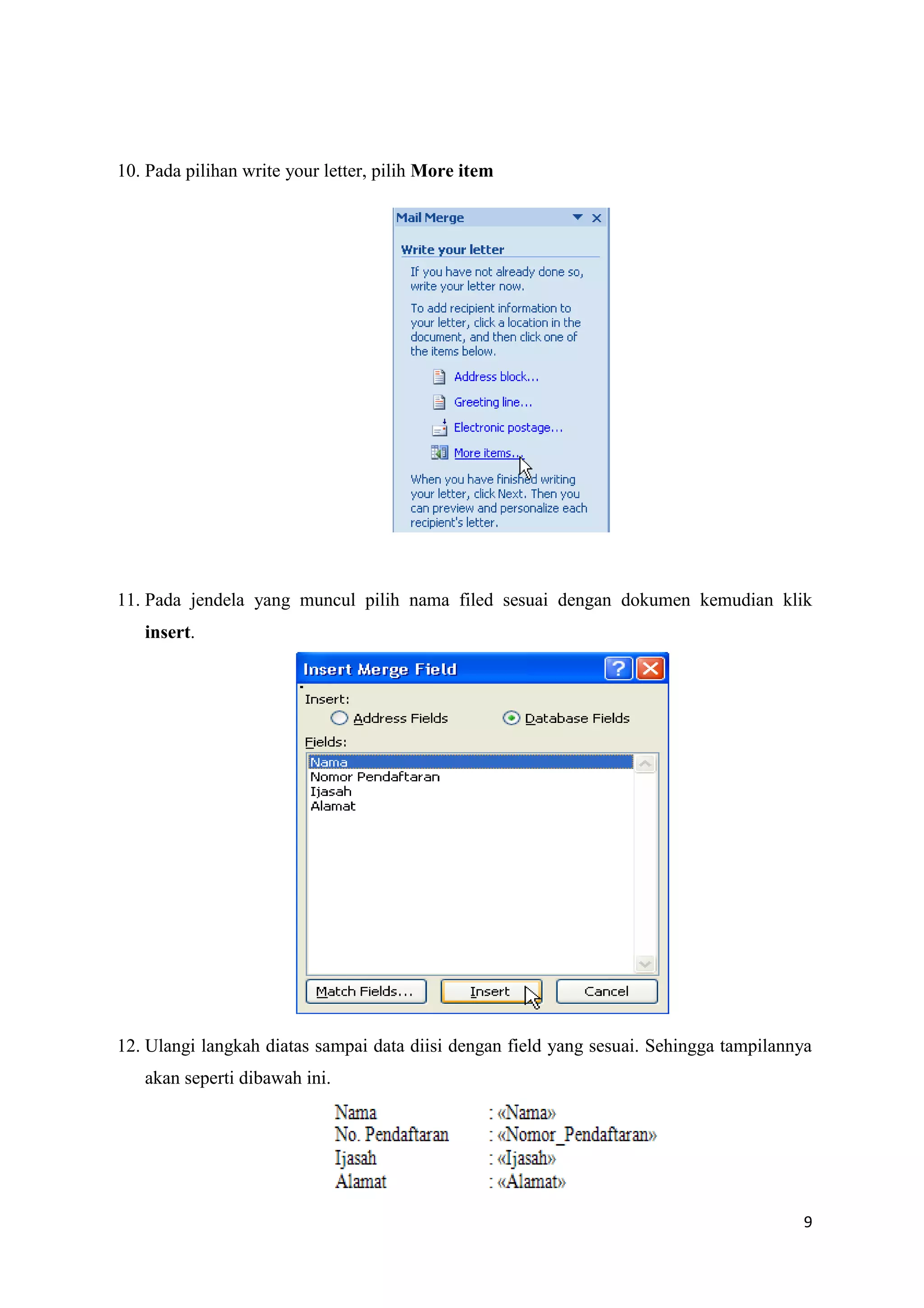 10. Pada pilihan write your letter, pilih More item




11. Pada jendela yang muncul pilih nama filed sesuai dengan dokumen kemudian klik
   insert.




12. Ulangi langkah diatas sampai data diisi dengan field yang sesuai. Sehingga tampilannya
   akan seperti dibawah ini.




                                                                                        9
 