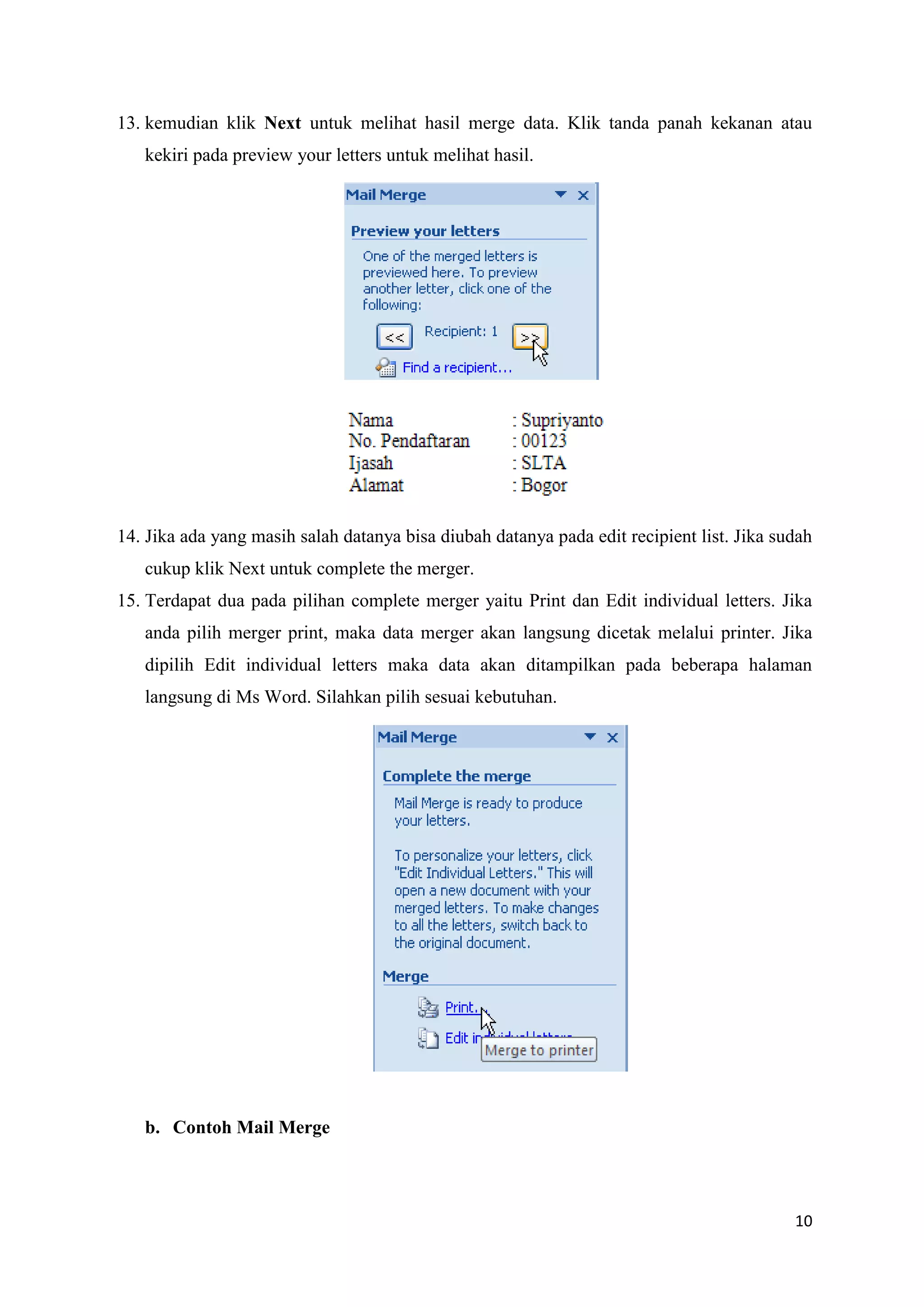 13. kemudian klik Next untuk melihat hasil merge data. Klik tanda panah kekanan atau
   kekiri pada preview your letters untuk melihat hasil.




14. Jika ada yang masih salah datanya bisa diubah datanya pada edit recipient list. Jika sudah
   cukup klik Next untuk complete the merger.
15. Terdapat dua pada pilihan complete merger yaitu Print dan Edit individual letters. Jika
   anda pilih merger print, maka data merger akan langsung dicetak melalui printer. Jika
   dipilih Edit individual letters maka data akan ditampilkan pada beberapa halaman
   langsung di Ms Word. Silahkan pilih sesuai kebutuhan.




   b. Contoh Mail Merge



                                                                                           10
 