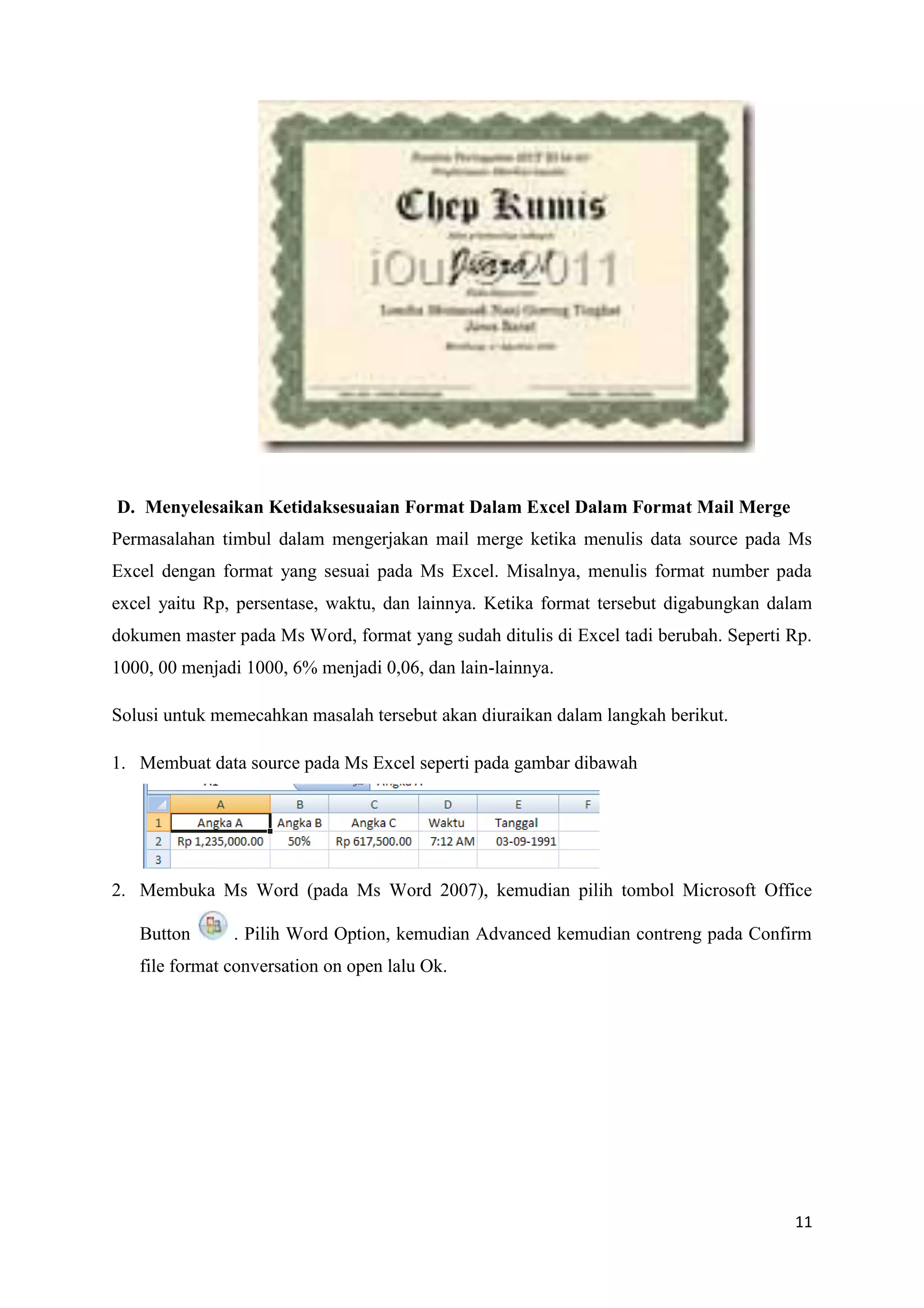 D. Menyelesaikan Ketidaksesuaian Format Dalam Excel Dalam Format Mail Merge
Permasalahan timbul dalam mengerjakan mail merge ketika menulis data source pada Ms
Excel dengan format yang sesuai pada Ms Excel. Misalnya, menulis format number pada
excel yaitu Rp, persentase, waktu, dan lainnya. Ketika format tersebut digabungkan dalam
dokumen master pada Ms Word, format yang sudah ditulis di Excel tadi berubah. Seperti Rp.
1000, 00 menjadi 1000, 6% menjadi 0,06, dan lain-lainnya.

Solusi untuk memecahkan masalah tersebut akan diuraikan dalam langkah berikut.

1. Membuat data source pada Ms Excel seperti pada gambar dibawah




2. Membuka Ms Word (pada Ms Word 2007), kemudian pilih tombol Microsoft Office

   Button      . Pilih Word Option, kemudian Advanced kemudian contreng pada Confirm
   file format conversation on open lalu Ok.




                                                                                      11
 
