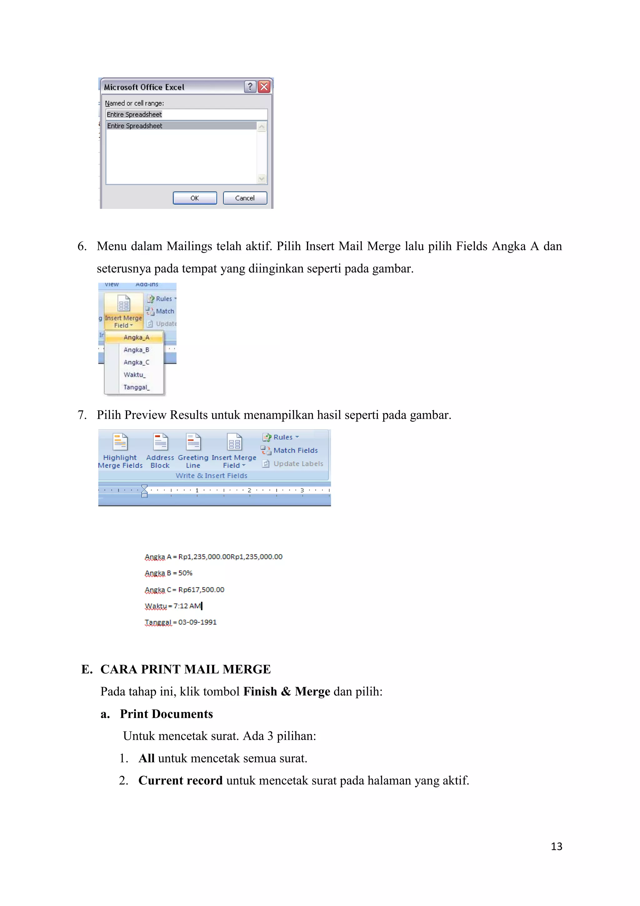 6. Menu dalam Mailings telah aktif. Pilih Insert Mail Merge lalu pilih Fields Angka A dan
   seterusnya pada tempat yang diinginkan seperti pada gambar.




7. Pilih Preview Results untuk menampilkan hasil seperti pada gambar.




E. CARA PRINT MAIL MERGE
    Pada tahap ini, klik tombol Finish & Merge dan pilih:
    a. Print Documents
        Untuk mencetak surat. Ada 3 pilihan:
       1. All untuk mencetak semua surat.
       2. Current record untuk mencetak surat pada halaman yang aktif.




                                                                                      13
 