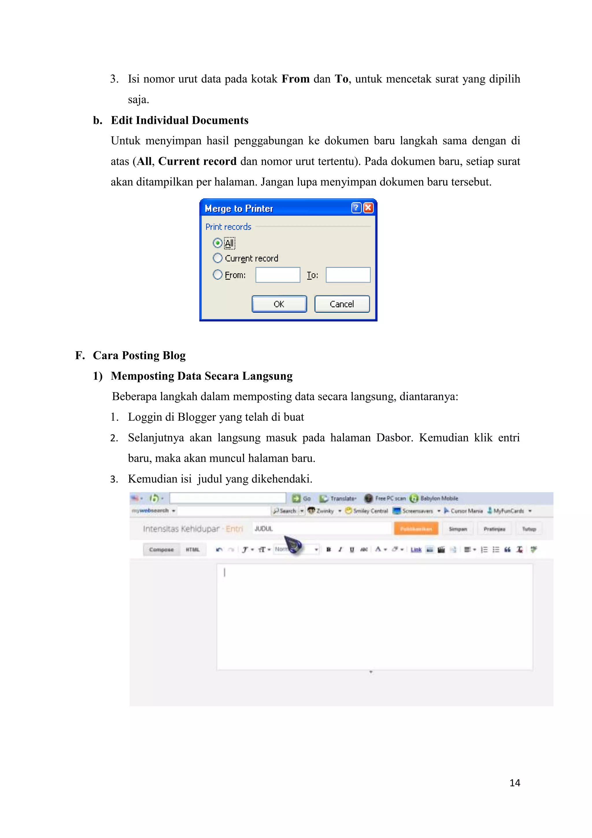 3. Isi nomor urut data pada kotak From dan To, untuk mencetak surat yang dipilih
         saja.
   b. Edit Individual Documents
      Untuk menyimpan hasil penggabungan ke dokumen baru langkah sama dengan di
      atas (All, Current record dan nomor urut tertentu). Pada dokumen baru, setiap surat
      akan ditampilkan per halaman. Jangan lupa menyimpan dokumen baru tersebut.




F. Cara Posting Blog
   1) Memposting Data Secara Langsung
      Beberapa langkah dalam memposting data secara langsung, diantaranya:
      1. Loggin di Blogger yang telah di buat
      2. Selanjutnya akan langsung masuk pada halaman Dasbor. Kemudian klik entri
         baru, maka akan muncul halaman baru.
      3. Kemudian isi judul yang dikehendaki.




                                                                                      14
 