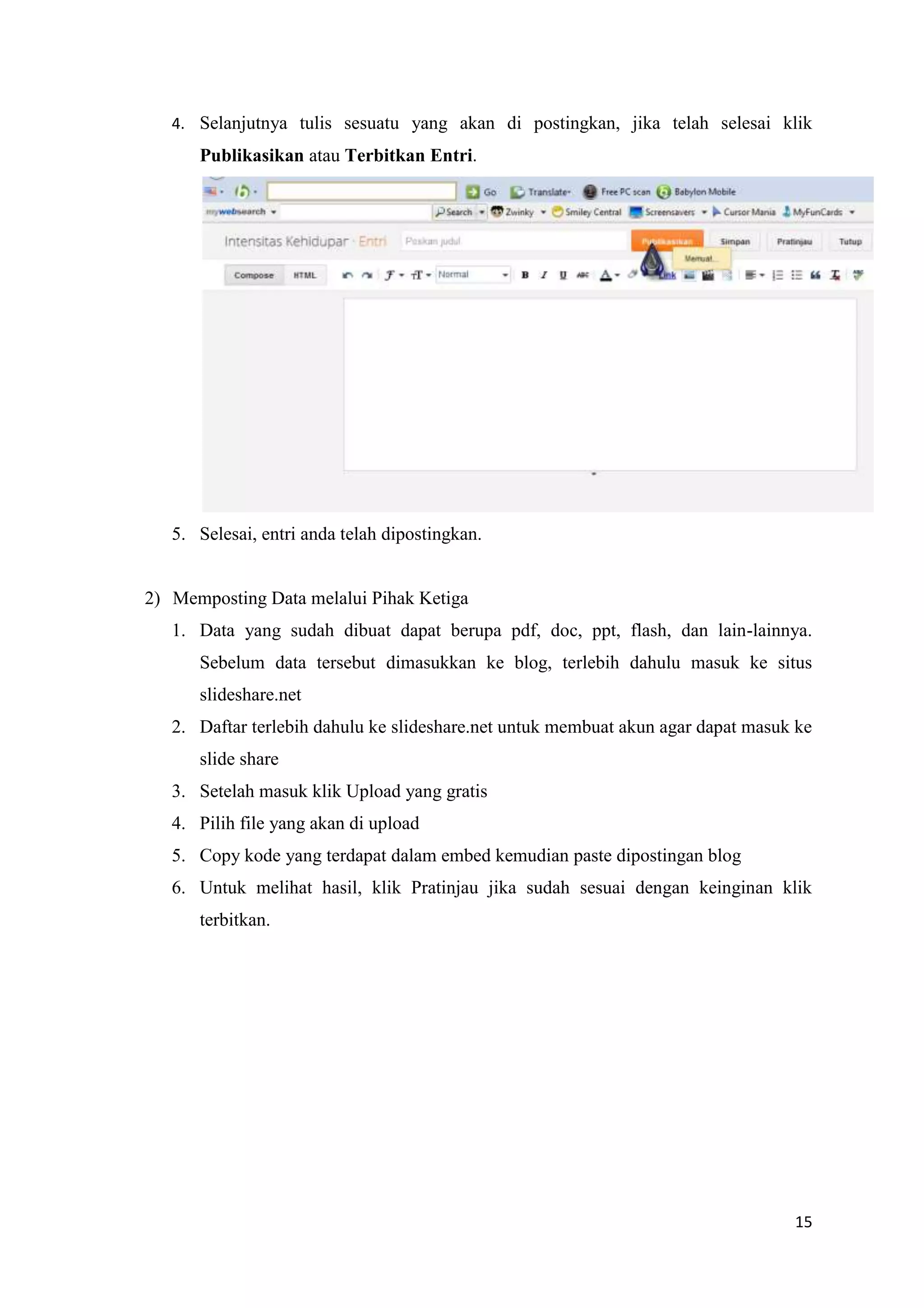 4. Selanjutnya tulis sesuatu yang akan di postingkan, jika telah selesai klik
      Publikasikan atau Terbitkan Entri.




   5. Selesai, entri anda telah dipostingkan.


2) Memposting Data melalui Pihak Ketiga
   1. Data yang sudah dibuat dapat berupa pdf, doc, ppt, flash, dan lain-lainnya.
      Sebelum data tersebut dimasukkan ke blog, terlebih dahulu masuk ke situs
      slideshare.net
   2. Daftar terlebih dahulu ke slideshare.net untuk membuat akun agar dapat masuk ke
      slide share
   3. Setelah masuk klik Upload yang gratis
   4. Pilih file yang akan di upload
   5. Copy kode yang terdapat dalam embed kemudian paste dipostingan blog
   6. Untuk melihat hasil, klik Pratinjau jika sudah sesuai dengan keinginan klik
      terbitkan.




                                                                                  15
 