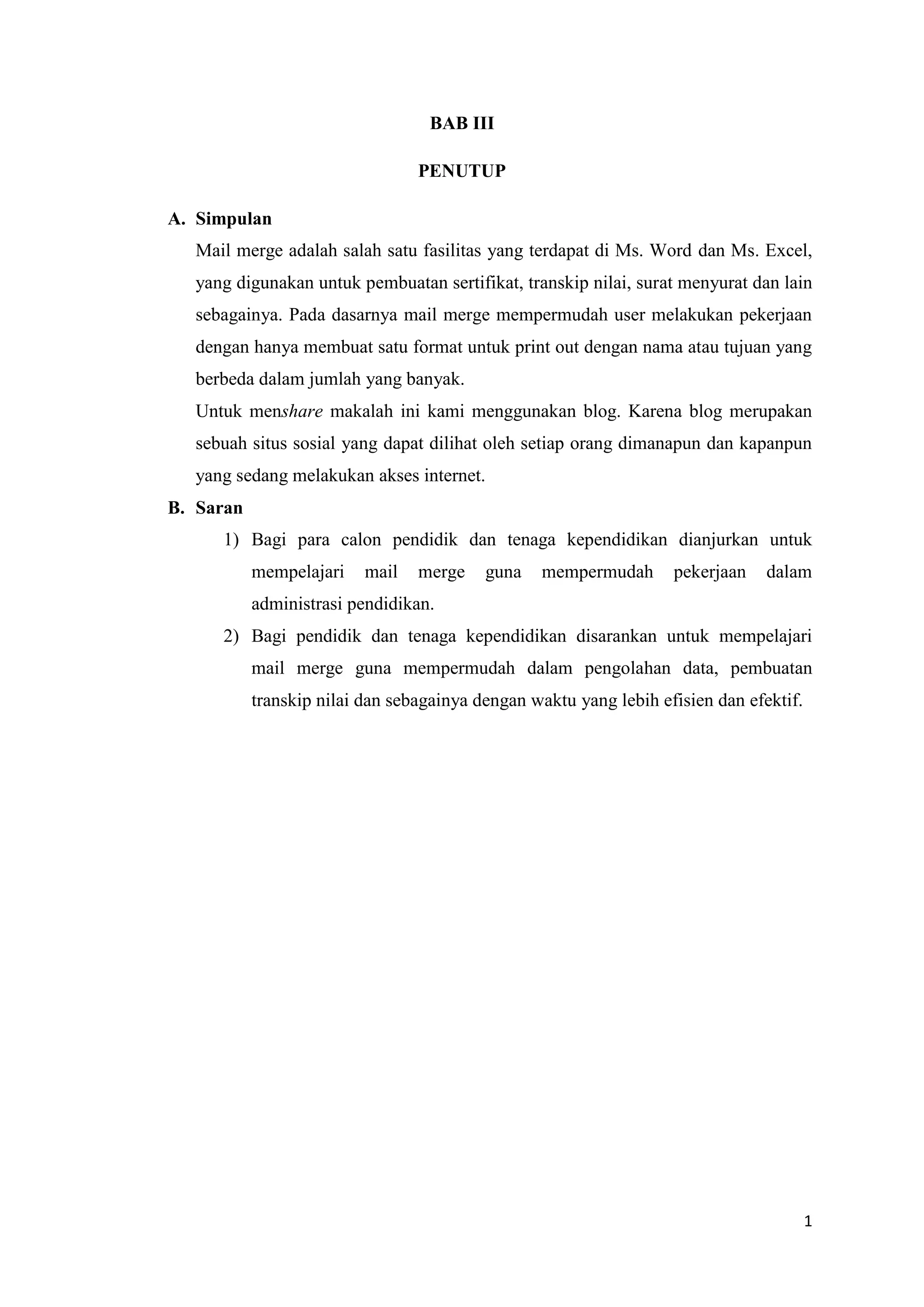 BAB III

                                 PENUTUP

A. Simpulan
  Mail merge adalah salah satu fasilitas yang terdapat di Ms. Word dan Ms. Excel,
  yang digunakan untuk pembuatan sertifikat, transkip nilai, surat menyurat dan lain
  sebagainya. Pada dasarnya mail merge mempermudah user melakukan pekerjaan
  dengan hanya membuat satu format untuk print out dengan nama atau tujuan yang
  berbeda dalam jumlah yang banyak.
  Untuk menshare makalah ini kami menggunakan blog. Karena blog merupakan
  sebuah situs sosial yang dapat dilihat oleh setiap orang dimanapun dan kapanpun
  yang sedang melakukan akses internet.
B. Saran
     1) Bagi para calon pendidik dan tenaga kependidikan dianjurkan untuk
           mempelajari    mail   merge    guna   mempermudah       pekerjaan    dalam
           administrasi pendidikan.
     2) Bagi pendidik dan tenaga kependidikan disarankan untuk mempelajari
           mail merge guna mempermudah dalam pengolahan data, pembuatan
           transkip nilai dan sebagainya dengan waktu yang lebih efisien dan efektif.




                                                                                        1
 