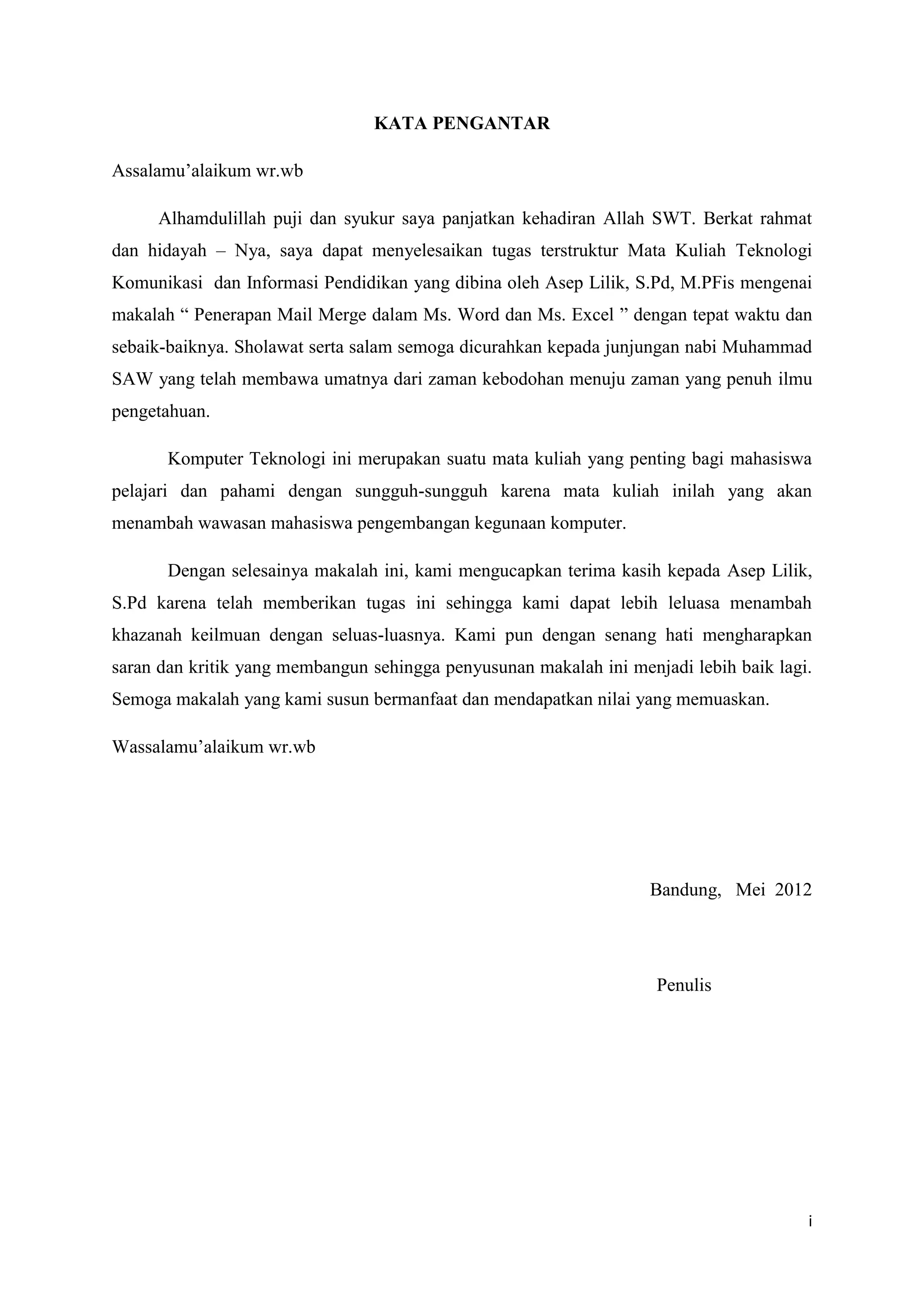 KATA PENGANTAR

Assalamu’alaikum wr.wb

     Alhamdulillah puji dan syukur saya panjatkan kehadiran Allah SWT. Berkat rahmat
dan hidayah – Nya, saya dapat menyelesaikan tugas terstruktur Mata Kuliah Teknologi
Komunikasi dan Informasi Pendidikan yang dibina oleh Asep Lilik, S.Pd, M.PFis mengenai
makalah “ Penerapan Mail Merge dalam Ms. Word dan Ms. Excel ” dengan tepat waktu dan
sebaik-baiknya. Sholawat serta salam semoga dicurahkan kepada junjungan nabi Muhammad
SAW yang telah membawa umatnya dari zaman kebodohan menuju zaman yang penuh ilmu
pengetahuan.

       Komputer Teknologi ini merupakan suatu mata kuliah yang penting bagi mahasiswa
pelajari dan pahami dengan sungguh-sungguh karena mata kuliah inilah yang akan
menambah wawasan mahasiswa pengembangan kegunaan komputer.

       Dengan selesainya makalah ini, kami mengucapkan terima kasih kepada Asep Lilik,
S.Pd karena telah memberikan tugas ini sehingga kami dapat lebih leluasa menambah
khazanah keilmuan dengan seluas-luasnya. Kami pun dengan senang hati mengharapkan
saran dan kritik yang membangun sehingga penyusunan makalah ini menjadi lebih baik lagi.
Semoga makalah yang kami susun bermanfaat dan mendapatkan nilai yang memuaskan.

Wassalamu’alaikum wr.wb




                                                                   Bandung, Mei 2012




                                                                    Penulis




                                                                                       i
 