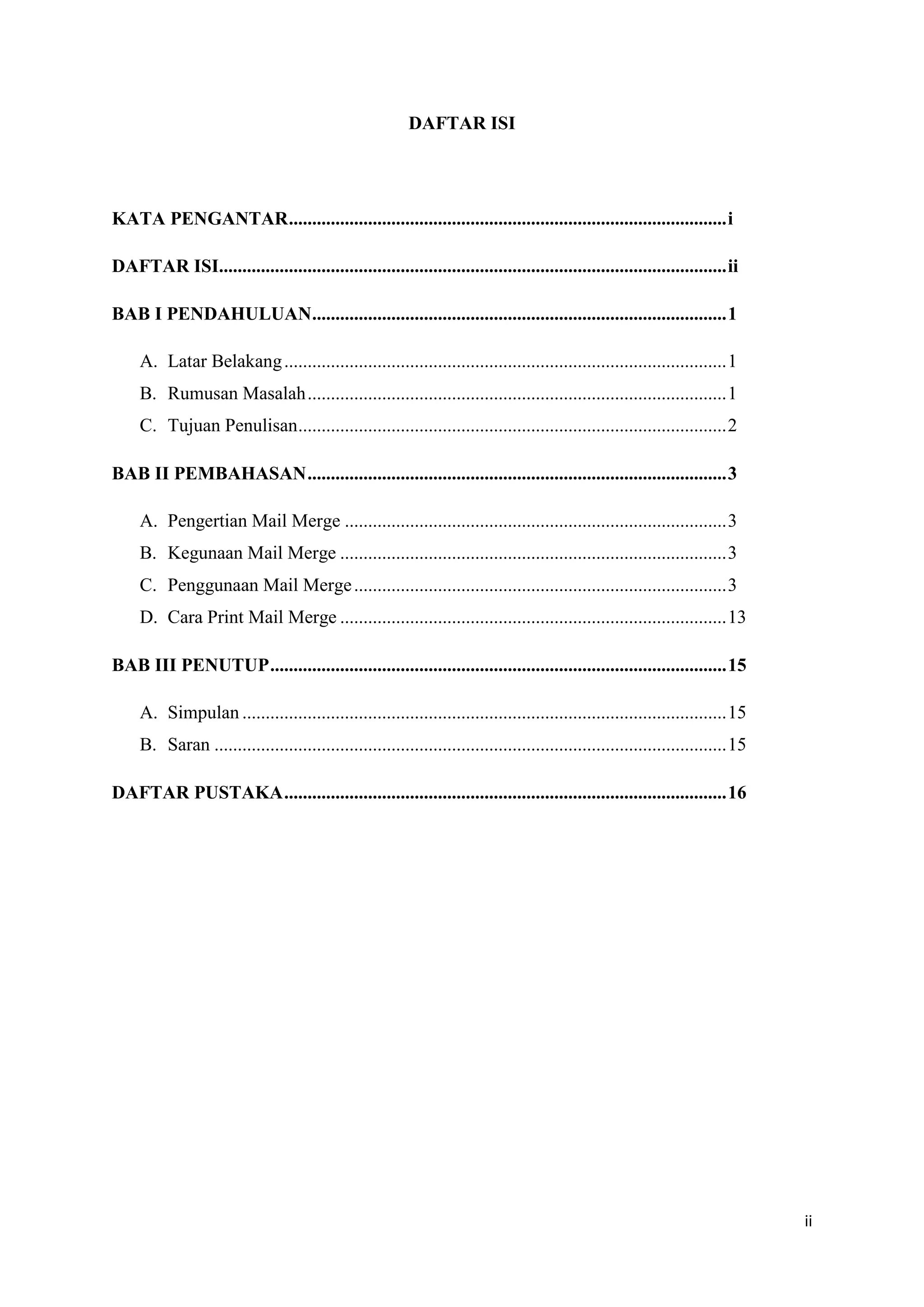 DAFTAR ISI




KATA PENGANTAR .............................................................................................. i

DAFTAR ISI............................................................................................................. ii

BAB I PENDAHULUAN ......................................................................................... 1

     A. Latar Belakang ............................................................................................... 1
     B. Rumusan Masalah .......................................................................................... 1
     C. Tujuan Penulisan ............................................................................................ 2

BAB II PEMBAHASAN .......................................................................................... 3

     A. Pengertian Mail Merge .................................................................................. 3
     B. Kegunaan Mail Merge ................................................................................... 3
     C. Penggunaan Mail Merge ................................................................................ 3
     D. Cara Print Mail Merge ................................................................................... 13

BAB III PENUTUP .................................................................................................. 15

     A. Simpulan ........................................................................................................ 15
     B. Saran .............................................................................................................. 15

DAFTAR PUSTAKA ............................................................................................... 16




                                                                                                                                  ii
 