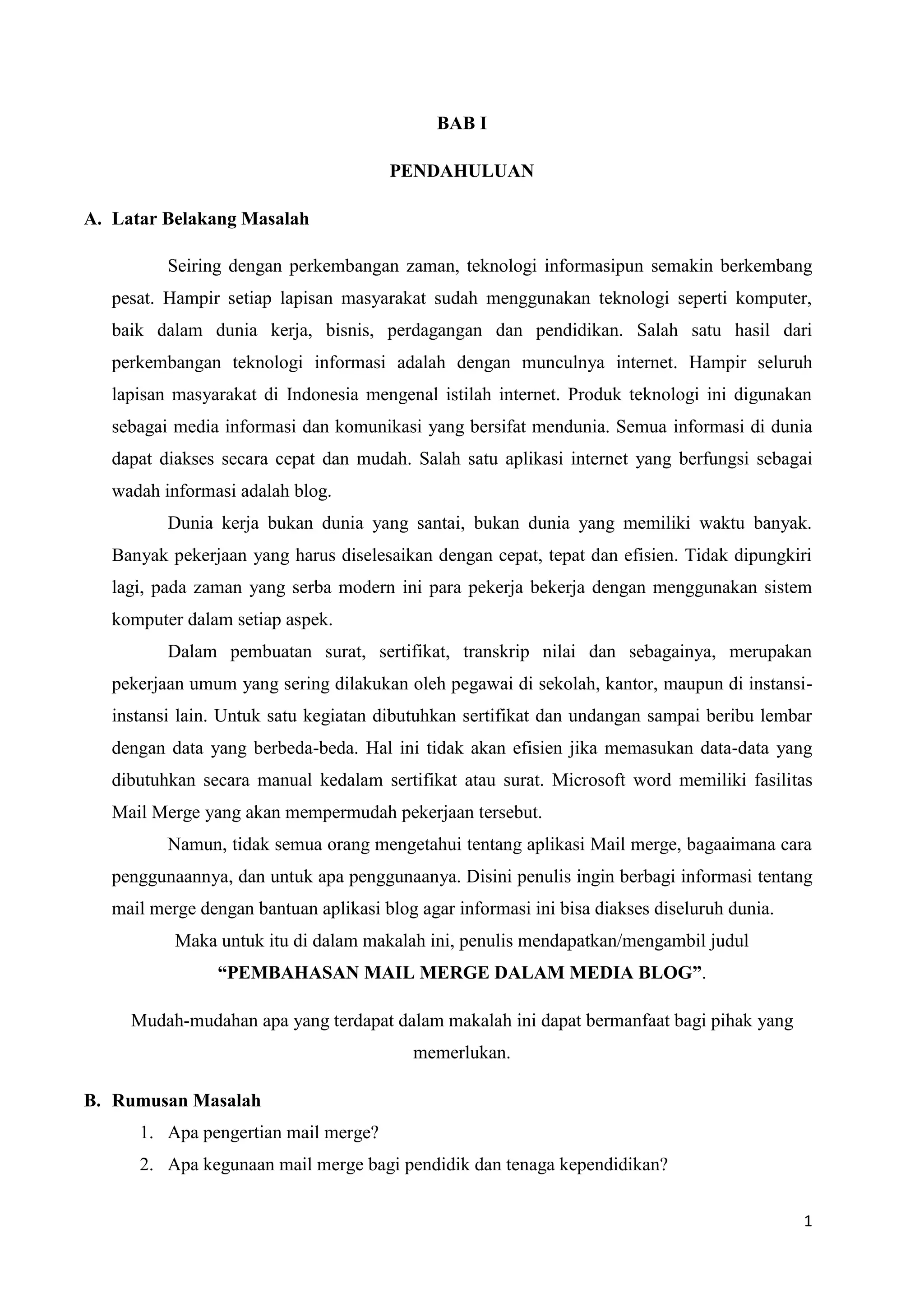 BAB I

                                       PENDAHULUAN

A. Latar Belakang Masalah

          Seiring dengan perkembangan zaman, teknologi informasipun semakin berkembang
   pesat. Hampir setiap lapisan masyarakat sudah menggunakan teknologi seperti komputer,
   baik dalam dunia kerja, bisnis, perdagangan dan pendidikan. Salah satu hasil dari
   perkembangan teknologi informasi adalah dengan munculnya internet. Hampir seluruh
   lapisan masyarakat di Indonesia mengenal istilah internet. Produk teknologi ini digunakan
   sebagai media informasi dan komunikasi yang bersifat mendunia. Semua informasi di dunia
   dapat diakses secara cepat dan mudah. Salah satu aplikasi internet yang berfungsi sebagai
   wadah informasi adalah blog.
          Dunia kerja bukan dunia yang santai, bukan dunia yang memiliki waktu banyak.
   Banyak pekerjaan yang harus diselesaikan dengan cepat, tepat dan efisien. Tidak dipungkiri
   lagi, pada zaman yang serba modern ini para pekerja bekerja dengan menggunakan sistem
   komputer dalam setiap aspek.
          Dalam pembuatan surat, sertifikat, transkrip nilai dan sebagainya, merupakan
   pekerjaan umum yang sering dilakukan oleh pegawai di sekolah, kantor, maupun di instansi-
   instansi lain. Untuk satu kegiatan dibutuhkan sertifikat dan undangan sampai beribu lembar
   dengan data yang berbeda-beda. Hal ini tidak akan efisien jika memasukan data-data yang
   dibutuhkan secara manual kedalam sertifikat atau surat. Microsoft word memiliki fasilitas
   Mail Merge yang akan mempermudah pekerjaan tersebut.
          Namun, tidak semua orang mengetahui tentang aplikasi Mail merge, bagaaimana cara
   penggunaannya, dan untuk apa penggunaanya. Disini penulis ingin berbagi informasi tentang
   mail merge dengan bantuan aplikasi blog agar informasi ini bisa diakses diseluruh dunia.
           Maka untuk itu di dalam makalah ini, penulis mendapatkan/mengambil judul
                 “PEMBAHASAN MAIL MERGE DALAM MEDIA BLOG”.

     Mudah-mudahan apa yang terdapat dalam makalah ini dapat bermanfaat bagi pihak yang
                                           memerlukan.

B. Rumusan Masalah
      1. Apa pengertian mail merge?
      2. Apa kegunaan mail merge bagi pendidik dan tenaga kependidikan?


                                                                                              1
 