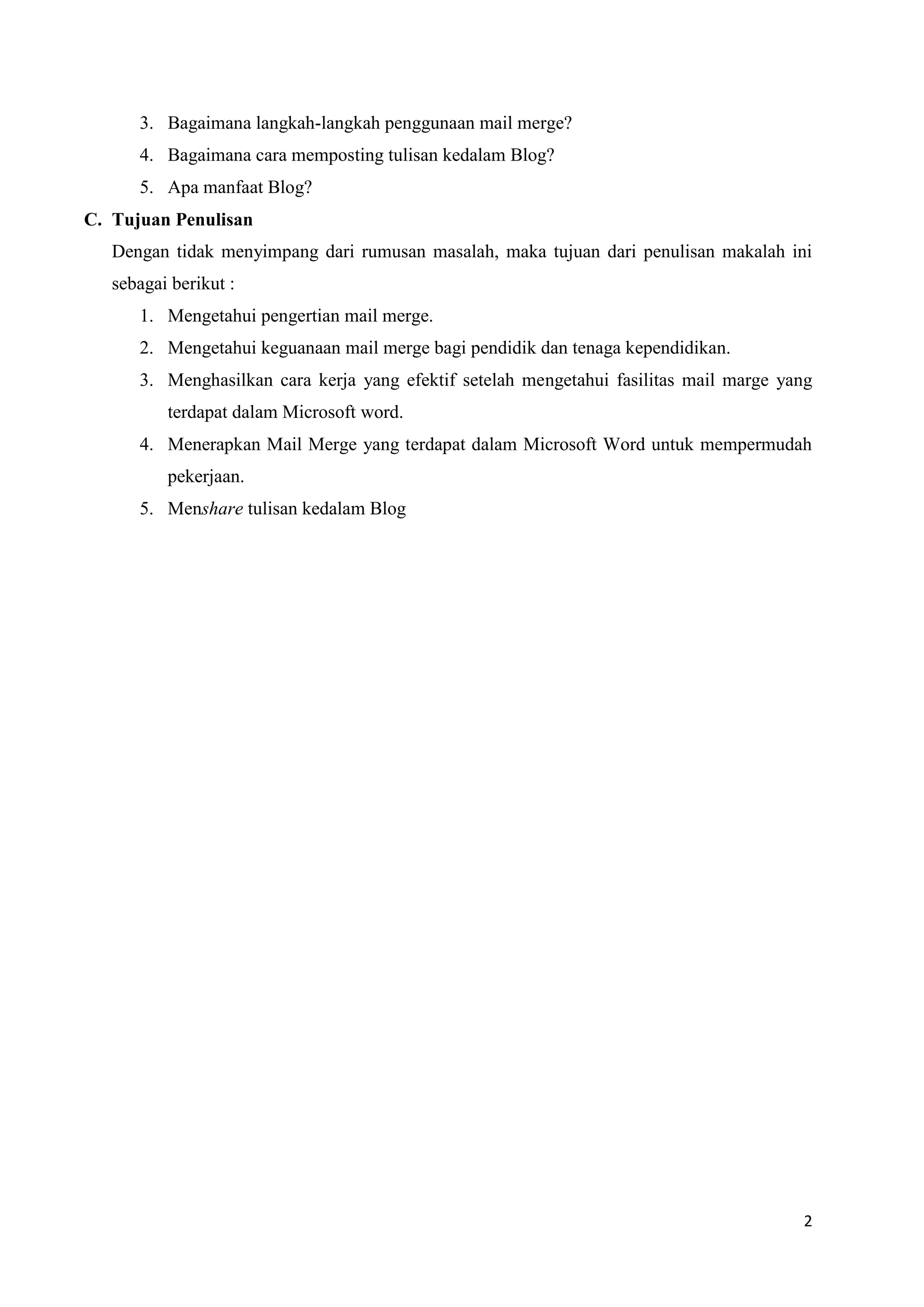 3. Bagaimana langkah-langkah penggunaan mail merge?
      4. Bagaimana cara memposting tulisan kedalam Blog?
      5. Apa manfaat Blog?
C. Tujuan Penulisan
   Dengan tidak menyimpang dari rumusan masalah, maka tujuan dari penulisan makalah ini
   sebagai berikut :
      1. Mengetahui pengertian mail merge.
      2. Mengetahui keguanaan mail merge bagi pendidik dan tenaga kependidikan.
      3. Menghasilkan cara kerja yang efektif setelah mengetahui fasilitas mail marge yang
          terdapat dalam Microsoft word.
      4. Menerapkan Mail Merge yang terdapat dalam Microsoft Word untuk mempermudah
          pekerjaan.
      5. Menshare tulisan kedalam Blog




                                                                                        2
 