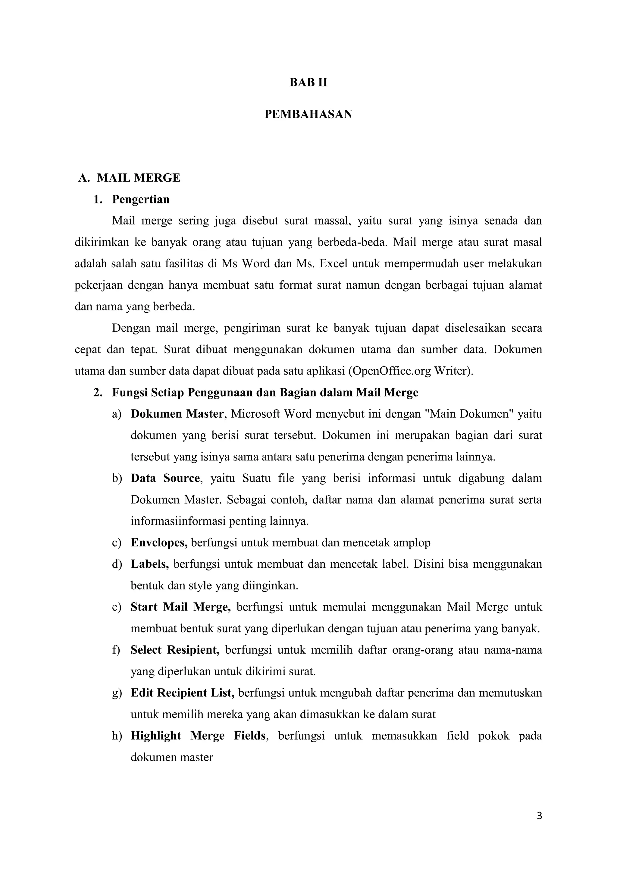 BAB II

                                     PEMBAHASAN




A. MAIL MERGE
   1. Pengertian
       Mail merge sering juga disebut surat massal, yaitu surat yang isinya senada dan
dikirimkan ke banyak orang atau tujuan yang berbeda-beda. Mail merge atau surat masal
adalah salah satu fasilitas di Ms Word dan Ms. Excel untuk mempermudah user melakukan
pekerjaan dengan hanya membuat satu format surat namun dengan berbagai tujuan alamat
dan nama yang berbeda.
       Dengan mail merge, pengiriman surat ke banyak tujuan dapat diselesaikan secara
cepat dan tepat. Surat dibuat menggunakan dokumen utama dan sumber data. Dokumen
utama dan sumber data dapat dibuat pada satu aplikasi (OpenOffice.org Writer).
   2. Fungsi Setiap Penggunaan dan Bagian dalam Mail Merge
       a) Dokumen Master, Microsoft Word menyebut ini dengan "Main Dokumen" yaitu
          dokumen yang berisi surat tersebut. Dokumen ini merupakan bagian dari surat
          tersebut yang isinya sama antara satu penerima dengan penerima lainnya.
       b) Data Source, yaitu Suatu file yang berisi informasi untuk digabung dalam
          Dokumen Master. Sebagai contoh, daftar nama dan alamat penerima surat serta
          informasiinformasi penting lainnya.
       c) Envelopes, berfungsi untuk membuat dan mencetak amplop
       d) Labels, berfungsi untuk membuat dan mencetak label. Disini bisa menggunakan
          bentuk dan style yang diinginkan.
       e) Start Mail Merge, berfungsi untuk memulai menggunakan Mail Merge untuk
          membuat bentuk surat yang diperlukan dengan tujuan atau penerima yang banyak.
       f) Select Resipient, berfungsi untuk memilih daftar orang-orang atau nama-nama
          yang diperlukan untuk dikirimi surat.
       g) Edit Recipient List, berfungsi untuk mengubah daftar penerima dan memutuskan
          untuk memilih mereka yang akan dimasukkan ke dalam surat
       h) Highlight Merge Fields, berfungsi untuk memasukkan field pokok pada
          dokumen master



                                                                                      3
 
