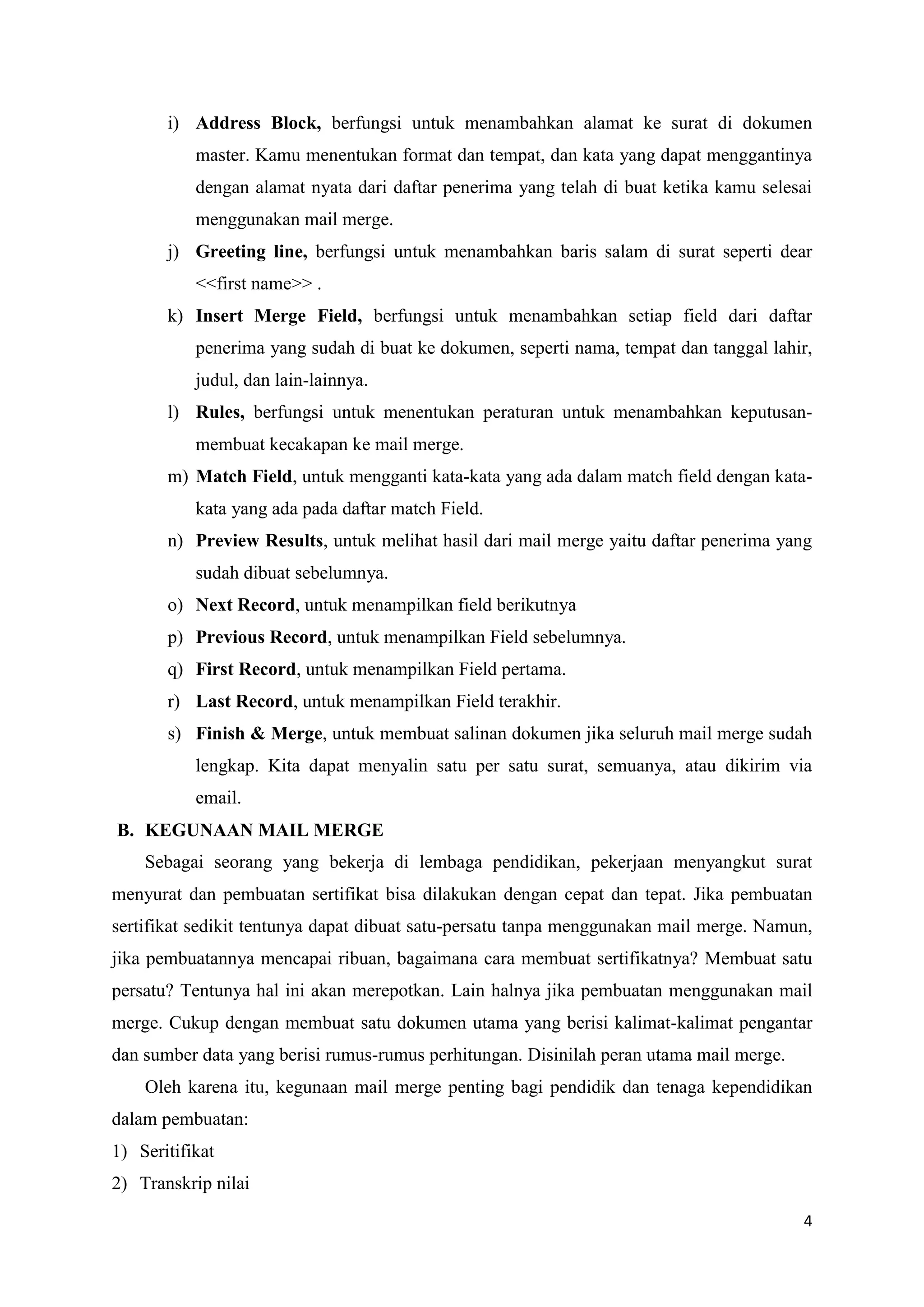 i) Address Block, berfungsi untuk menambahkan alamat ke surat di dokumen
           master. Kamu menentukan format dan tempat, dan kata yang dapat menggantinya
           dengan alamat nyata dari daftar penerima yang telah di buat ketika kamu selesai
           menggunakan mail merge.
       j) Greeting line, berfungsi untuk menambahkan baris salam di surat seperti dear
           <<first name>> .
       k) Insert Merge Field, berfungsi untuk menambahkan setiap field dari daftar
           penerima yang sudah di buat ke dokumen, seperti nama, tempat dan tanggal lahir,
           judul, dan lain-lainnya.
       l) Rules, berfungsi untuk menentukan peraturan untuk menambahkan keputusan-
           membuat kecakapan ke mail merge.
       m) Match Field, untuk mengganti kata-kata yang ada dalam match field dengan kata-
           kata yang ada pada daftar match Field.
       n) Preview Results, untuk melihat hasil dari mail merge yaitu daftar penerima yang
           sudah dibuat sebelumnya.
       o) Next Record, untuk menampilkan field berikutnya
       p) Previous Record, untuk menampilkan Field sebelumnya.
       q) First Record, untuk menampilkan Field pertama.
       r) Last Record, untuk menampilkan Field terakhir.
       s) Finish & Merge, untuk membuat salinan dokumen jika seluruh mail merge sudah
           lengkap. Kita dapat menyalin satu per satu surat, semuanya, atau dikirim via
           email.
B. KEGUNAAN MAIL MERGE
    Sebagai seorang yang bekerja di lembaga pendidikan, pekerjaan menyangkut surat
menyurat dan pembuatan sertifikat bisa dilakukan dengan cepat dan tepat. Jika pembuatan
sertifikat sedikit tentunya dapat dibuat satu-persatu tanpa menggunakan mail merge. Namun,
jika pembuatannya mencapai ribuan, bagaimana cara membuat sertifikatnya? Membuat satu
persatu? Tentunya hal ini akan merepotkan. Lain halnya jika pembuatan menggunakan mail
merge. Cukup dengan membuat satu dokumen utama yang berisi kalimat-kalimat pengantar
dan sumber data yang berisi rumus-rumus perhitungan. Disinilah peran utama mail merge.
    Oleh karena itu, kegunaan mail merge penting bagi pendidik dan tenaga kependidikan
dalam pembuatan:
1) Seritifikat
2) Transkrip nilai

                                                                                         4
 