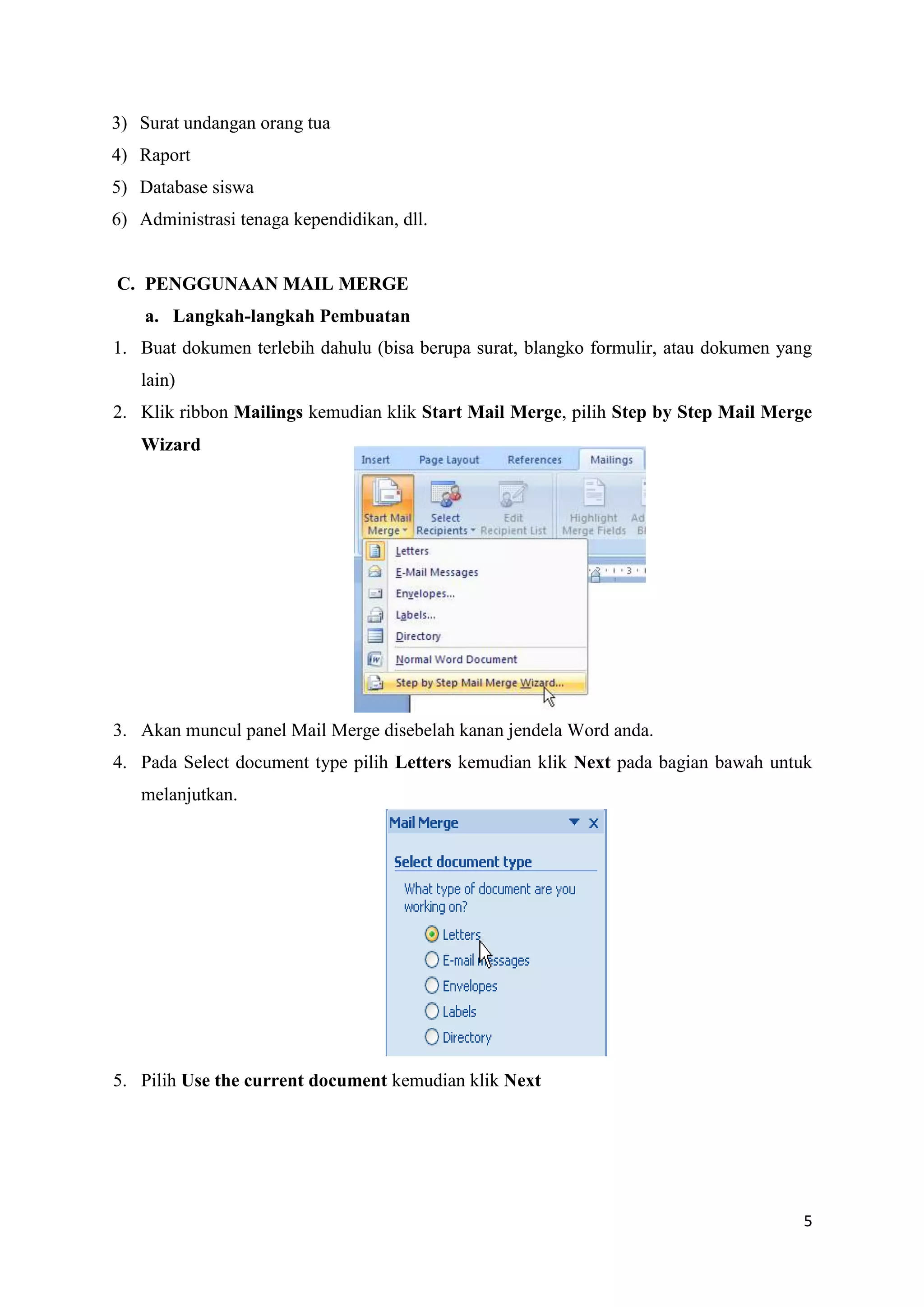 3) Surat undangan orang tua
4) Raport
5) Database siswa
6) Administrasi tenaga kependidikan, dll.


C. PENGGUNAAN MAIL MERGE
    a. Langkah-langkah Pembuatan
1. Buat dokumen terlebih dahulu (bisa berupa surat, blangko formulir, atau dokumen yang
   lain)
2. Klik ribbon Mailings kemudian klik Start Mail Merge, pilih Step by Step Mail Merge
   Wizard




3. Akan muncul panel Mail Merge disebelah kanan jendela Word anda.
4. Pada Select document type pilih Letters kemudian klik Next pada bagian bawah untuk
   melanjutkan.




5. Pilih Use the current document kemudian klik Next




                                                                                     5
 