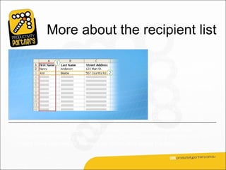 More about the recipient list
                                                     A recipient list can be
                                                     any file that organizes
                                                     recipient information
                                                     into columns and
                                                     rows. You can create
                                                     it using lots of different
                                                     programs, such as
                                                     Excel, Access, or
                                                     Outlook.
The columns in a list represent a category or type of information. Each
column is identified by a column heading. For example, in a customer list you
might have columns for Name, Last Name, and Street Address.
 