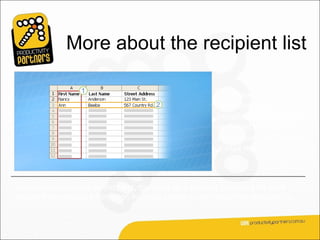 More about the recipient list

                                                           It’s these columns and
                                                           rows that make it
                                                           possible to get unique
                                                           recipient information
                                                           into documents during
                                                           a mail merge.



When the mail merge is complete, there will be a finished document for each
person that contains information from the entries in one row of the recipient list.
 