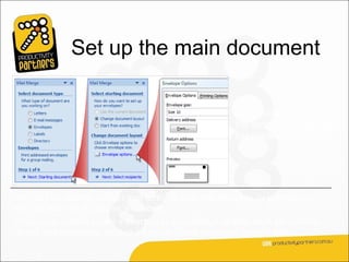 Set up the main document

                                                          The second step in
                                                          the wizard is to set up
                                                          the starting document.




You may be sending a direct mail letter, or an e-mail message, or perhaps you
want to start with envelopes and labels.
Or you may want to create a directory to store listings of data, such as customer
names and addresses, product information, and personnel contact data.
 