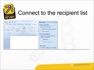 Connect to the recipient list

                                                           In Step 3, you connect
                                                           to the recipient list that
                                                           you want to merge
                                                           into your documents.

                                                           You have three
                                                           options.

Type a new list. If you don’t have an appropriate recipient list and want to create
one, select this option. The new list is saved as a mailing database (.mdb) file in
the My Data Sources folder, which is located in your Documents or My
Documents folder.
You can reuse the file for future mail merges.
 