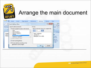 Arrange the main document
                                                        Next, you arrange the
                                                        main document, which
                                                        means putting content
                                                        into it: the information
                                                        that stays the same in
                                                        each merged copy,
                                                        and placeholders for
                                                        the recipient data in
                                                        each merged copy.

For an envelope, the information that stays the same in each merged copy is the
return address that you type in the upper left corner. The placeholders are the
addresses of each recipient.
 