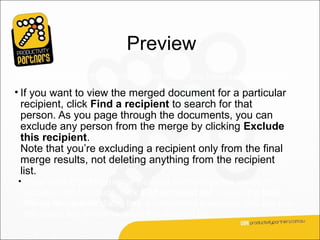 Preview
Depending on how the first document looks, you have several choices:
• If you want to view the merged document for a particular
  recipient, click Find a recipient to search for that
  person. As you page through the documents, you can
  exclude any person from the merge by clicking Exclude
  this recipient.
  Note that you’re excluding a recipient only from the final
  merge results, not deleting anything from the recipient
  list.
 • If you realize that the merge includes some recipients you don’t
   actually want to include, click Edit recipient list to open the Mail
   Merge Recipients dialog box. As described previously, you can use
   this dialog box to narrow down the recipient list.
 