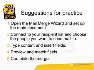 Suggestions for practice
1.Open the Mail Merge Wizard and set up
  the main document.
2.Connect to your recipient list and choose
  the people you want to send mail to.
3.Type content and insert fields.
4.Preview and match fields.
5.Complete the merge.
 