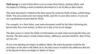 Mail merge is a tool which allows you to create form letters, mailing labels, and
envelopes by linking a main (common) document to a set of data or data source.
The main document is linked to the data source by common fields of data, called merge
fields. You can create your own merge fields, specific to your data source, or you can
use a predefined set provided by Word.
For example, in a form letter, your main document would be the letter informing the
person they have won money, or their car is due in for an oil change.
The data source is where the fields of information on each client receiving the letter are
located. The data source would contain names, addresses, account numbers, date of last
service, etc.
If you were printing envelopes or address labels, the main document would be the
envelopes or the sheet with labels on it; the data source would be the addresses that are
to be placed on these envelopes or labels of sheets.
 