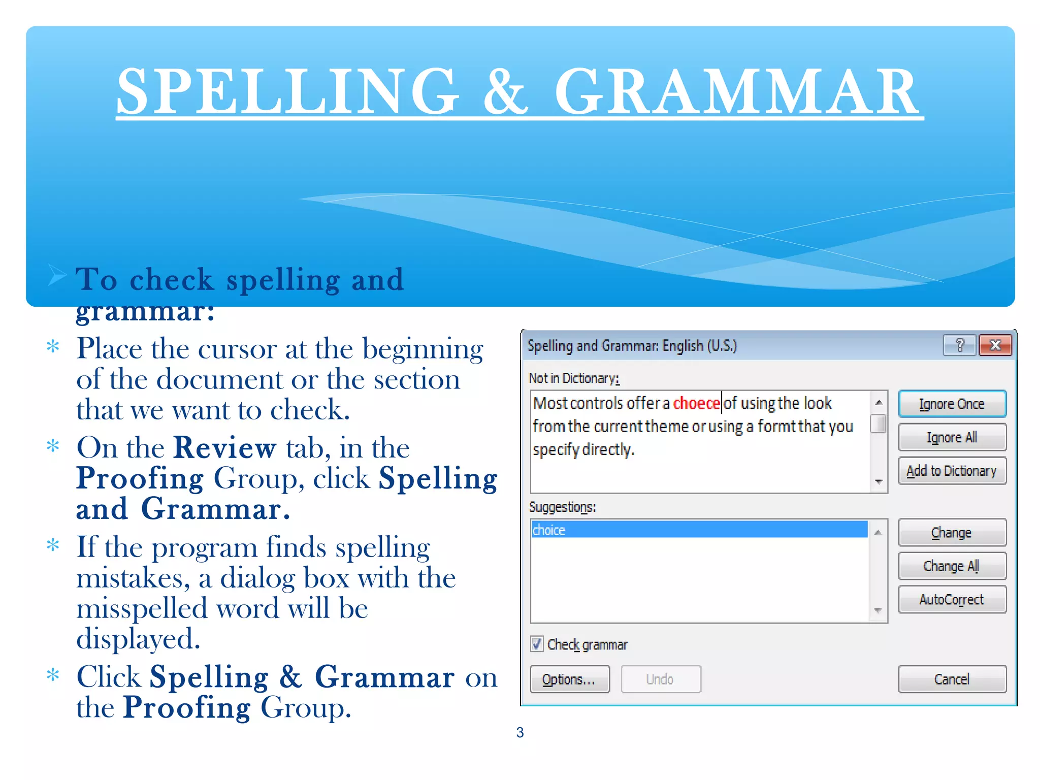 SPELLING & GRAMMAR
 To check spelling and
grammar:
∗ Place the cursor at the beginning
of the document or the section
that we want to check.
∗ On the Review tab, in the
Proofing Group, click Spelling
and Grammar.
∗ If the program finds spelling
mistakes, a dialog box with the
misspelled word will be
displayed.
∗ Click Spelling & Grammar on
the Proofing Group.
3
 