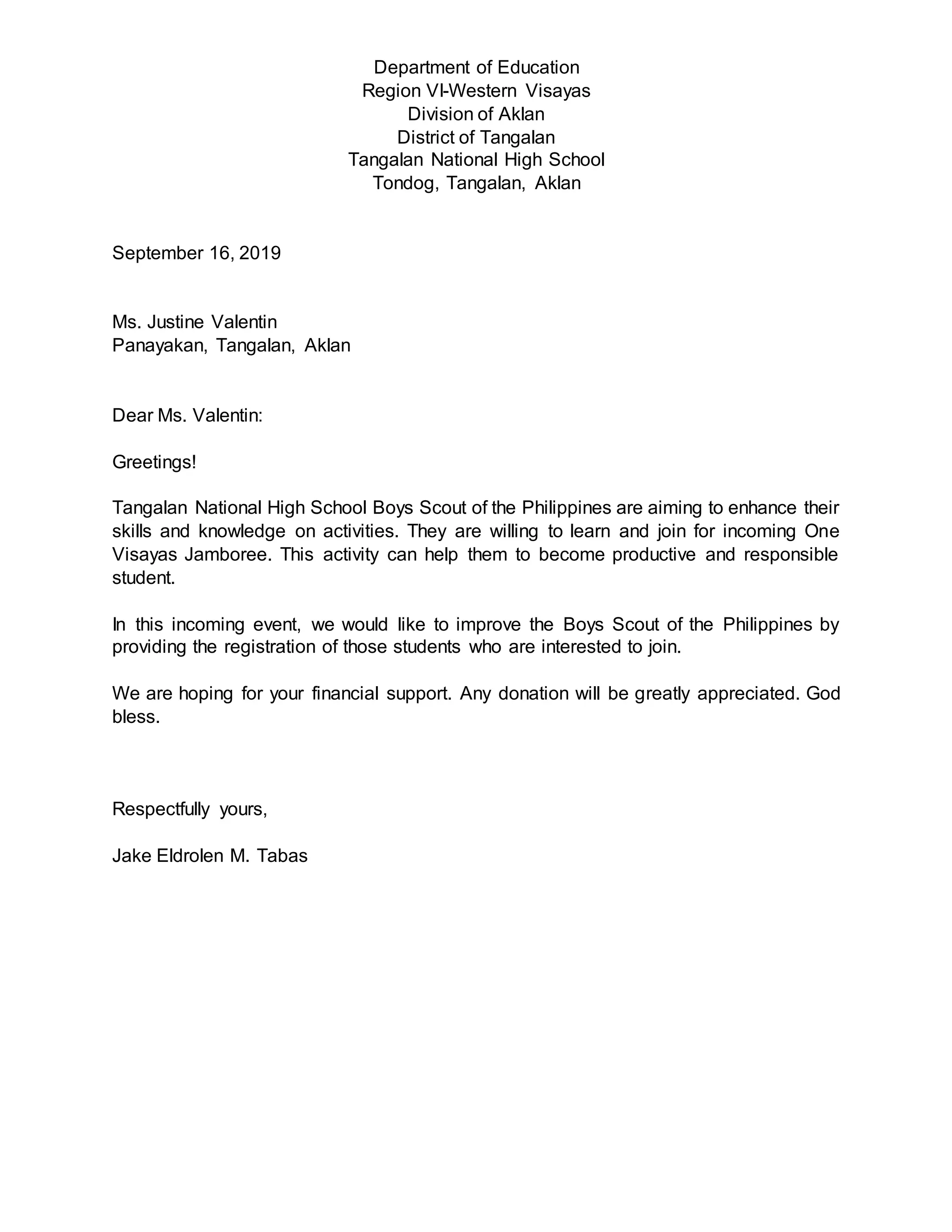 Department of Education
Region VI-Western Visayas
Division of Aklan
District of Tangalan
Tangalan National High School
Tondog, Tangalan, Aklan
September 16, 2019
Ms. Justine Valentin
Panayakan, Tangalan, Aklan
Dear Ms. Valentin:
Greetings!
Tangalan National High School Boys Scout of the Philippines are aiming to enhance their
skills and knowledge on activities. They are willing to learn and join for incoming One
Visayas Jamboree. This activity can help them to become productive and responsible
student.
In this incoming event, we would like to improve the Boys Scout of the Philippines by
providing the registration of those students who are interested to join.
We are hoping for your financial support. Any donation will be greatly appreciated. God
bless.
Respectfully yours,
Jake Eldrolen M. Tabas