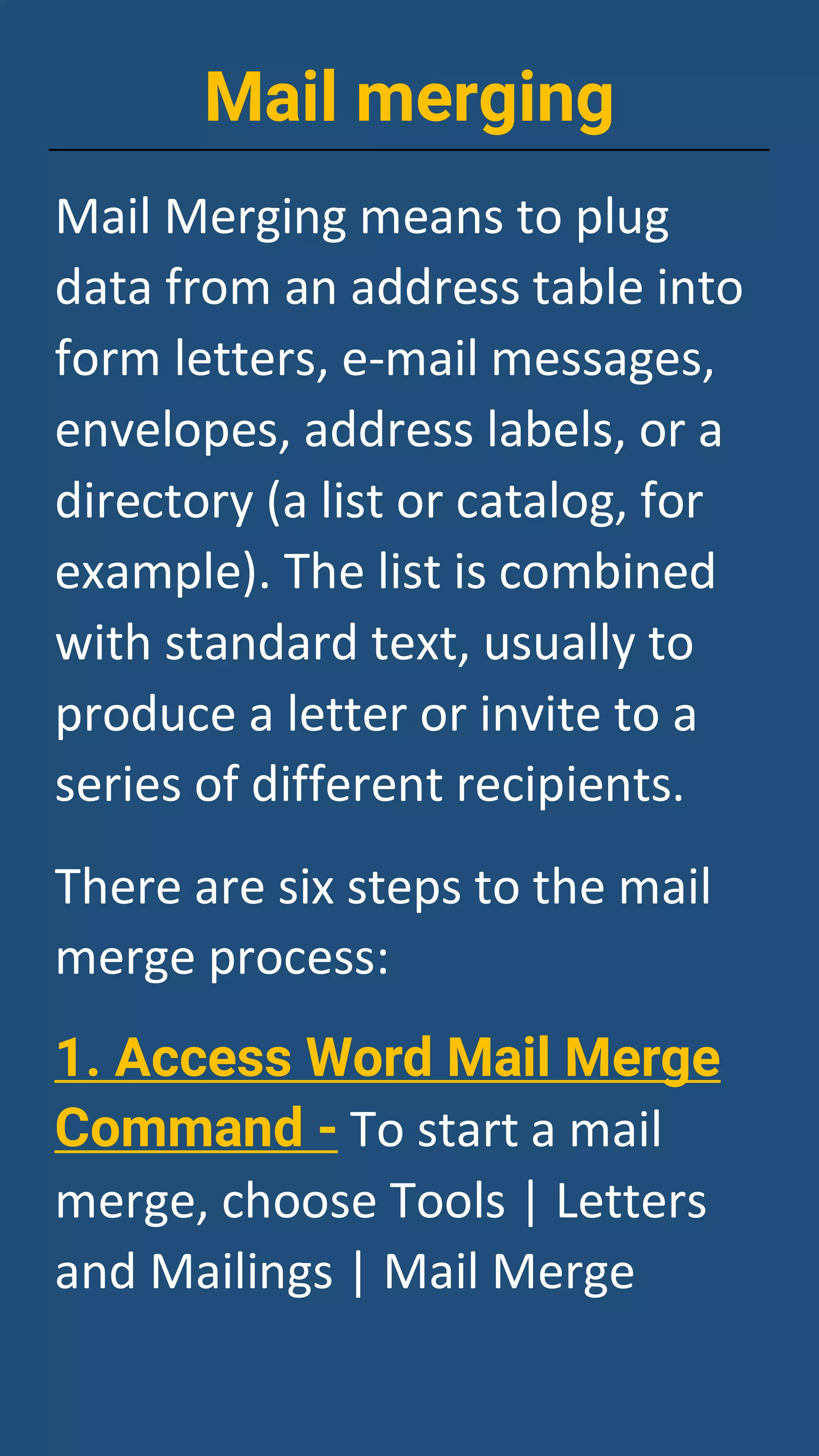 Mail merging
Mail Merging means to plug
data from an address table into
form letters, e-mail messages,
envelopes, address labels, or a
directory (a list or catalog, for
example). The list is combined
with standard text, usually to
produce a letter or invite to a
series of different recipients.
There are six steps to the mail
merge process:
1. Access Word Mail Merge
Command - To start a mail
merge, choose Tools | Letters
and Mailings | Mail Merge
 