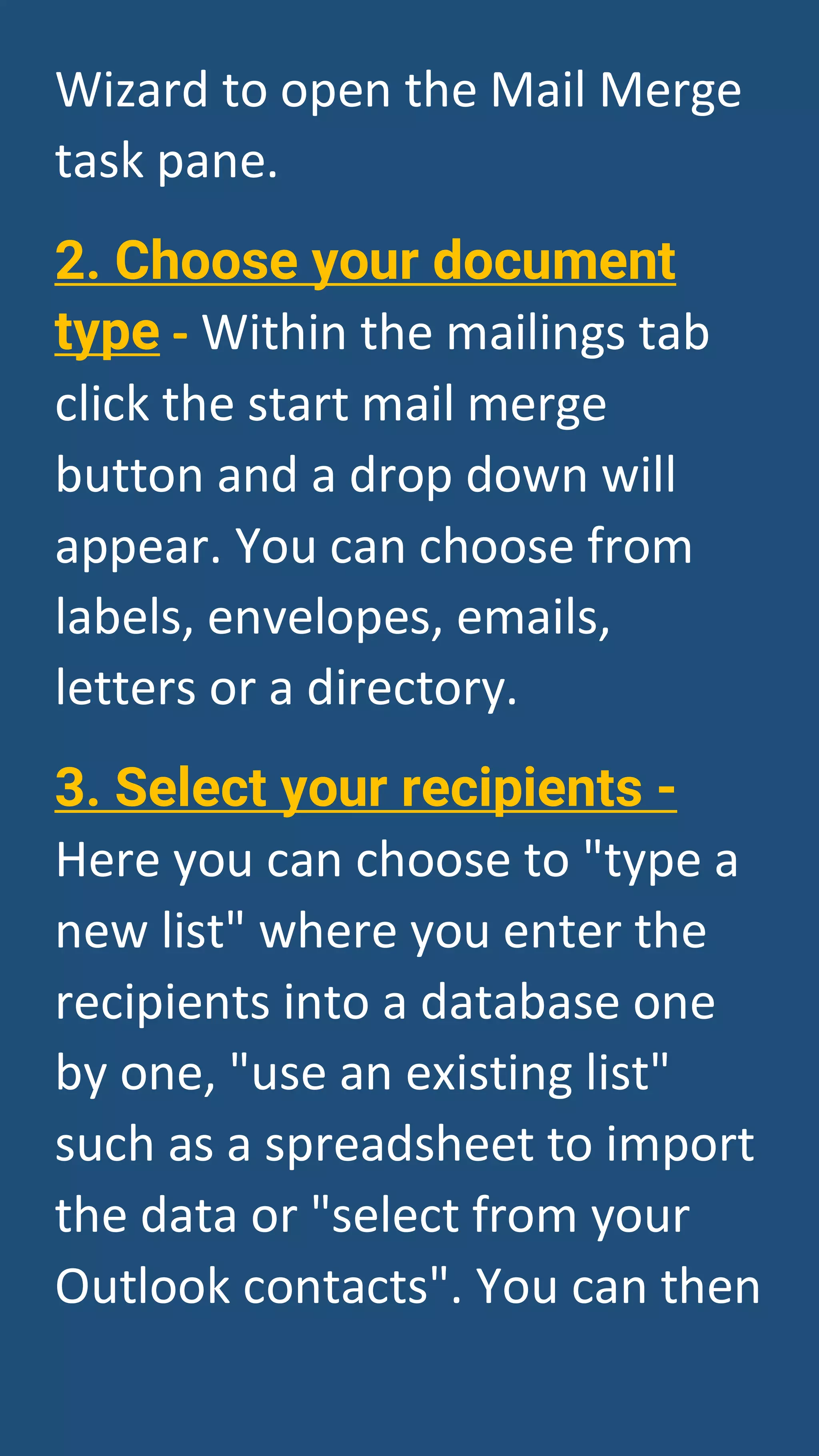 Wizard to open the Mail Merge
task pane.
2. Choose your document
type - Within the mailings tab
click the start mail merge
button and a drop down will
appear. You can choose from
labels, envelopes, emails,
letters or a directory.
3. Select your recipients -
Here you can choose to "type a
new list" where you enter the
recipients into a database one
by one, "use an existing list"
such as a spreadsheet to import
the data or "select from your
Outlook contacts". You can then
 