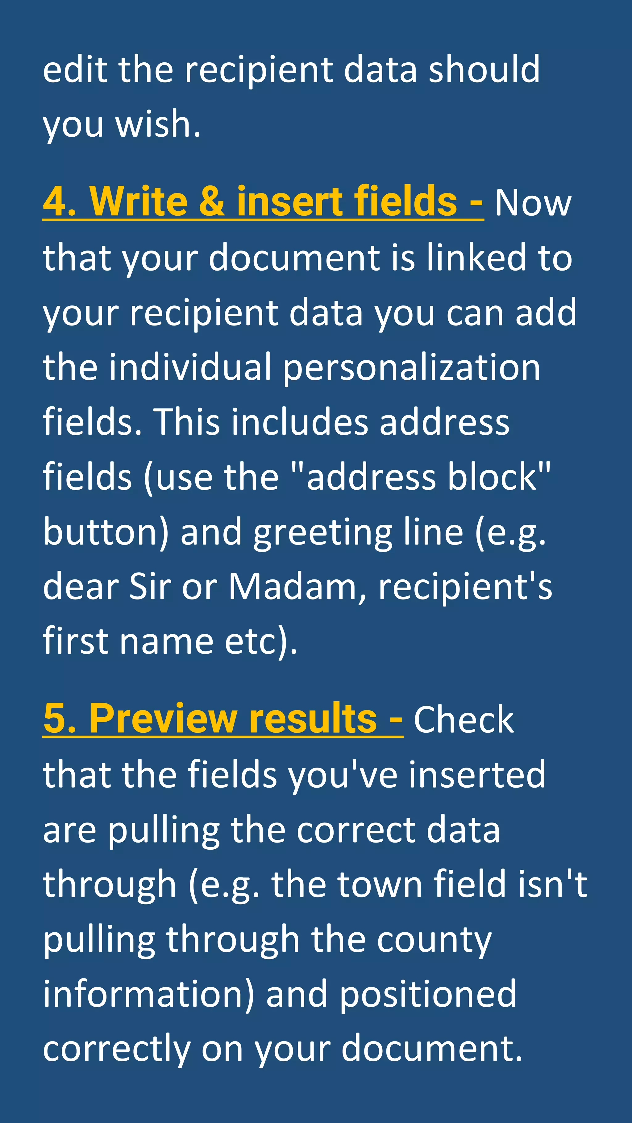 edit the recipient data should
you wish.
4. Write & insert fields - Now
that your document is linked to
your recipient data you can add
the individual personalization
fields. This includes address
fields (use the "address block"
button) and greeting line (e.g.
dear Sir or Madam, recipient's
first name etc).
5. Preview results - Check
that the fields you've inserted
are pulling the correct data
through (e.g. the town field isn't
pulling through the county
information) and positioned
correctly on your document.
 