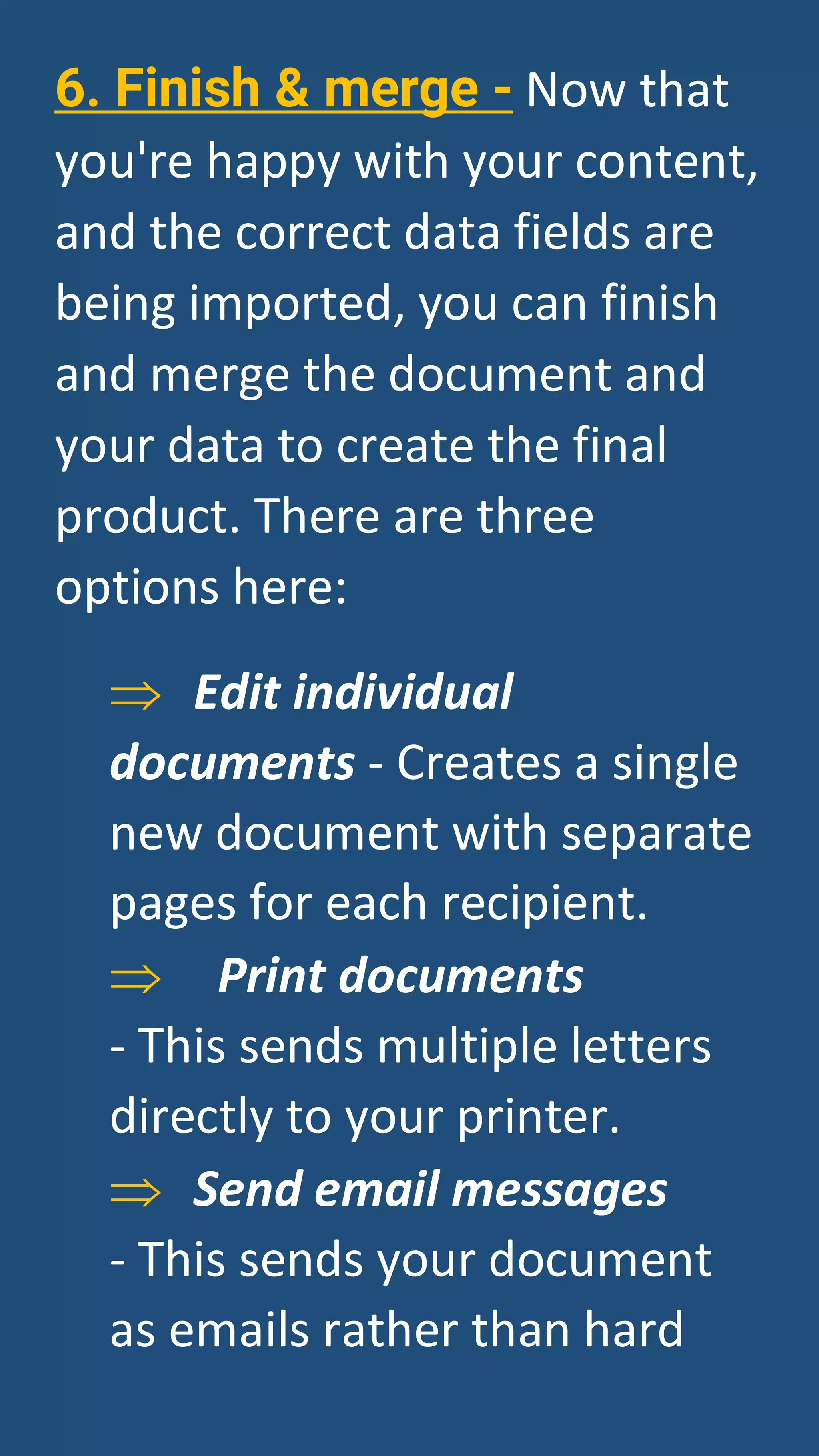 6. Finish & merge - Now that
you're happy with your content,
and the correct data fields are
being imported, you can finish
and merge the document and
your data to create the final
product. There are three
options here:
⇒ Edit individual
documents - Creates a single
new document with separate
pages for each recipient.
⇒ Print documents
- This sends multiple letters
directly to your printer.
⇒ Send email messages
- This sends your document
as emails rather than hard
 