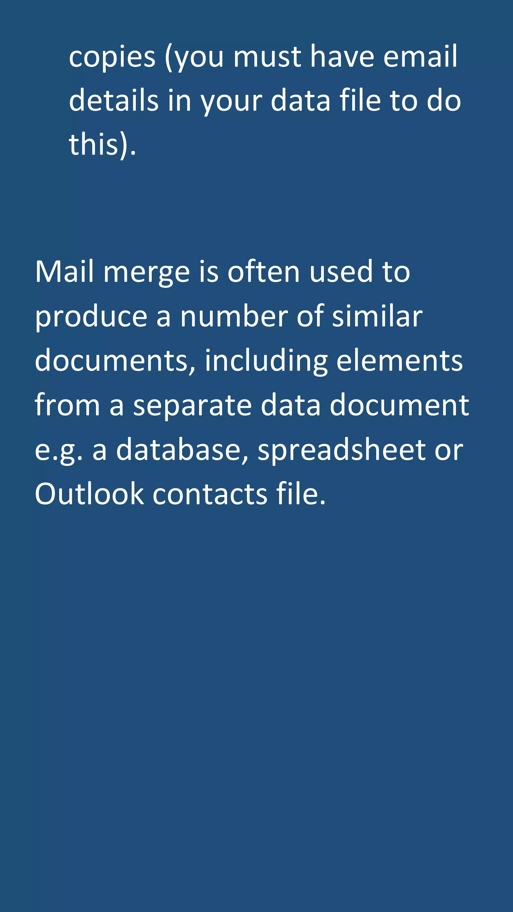 copies (you must have email
details in your data file to do
this).
Mail merge is often used to
produce a number of similar
documents, including elements
from a separate data document
e.g. a database, spreadsheet or
Outlook contacts file.
 