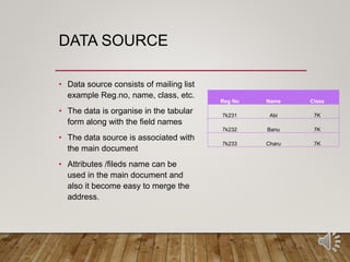 DATA SOURCE
• Data source consists of mailing list
example Reg.no, name, class, etc.
• The data is organise in the tabular
form along with the field names
• The data source is associated with
the main document
• Attributes /fileds name can be
used in the main document and
also it become easy to merge the
address.
Reg No Name Class
7k231 Abi 7K
7k232 Banu 7K
7k233 Charu 7K
 