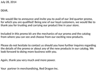 July 28, 2014
DEAR,
We would like to announce and invite you to avail of our 3rd quarter promo,
for which you are qualified! Being one of our loyal customers, we would like to
thank you for trusting and carrying our product line in your store.
Included in this promo kit are the mechanics of our promo and the catalog
from where you can see and choose from our exciting new products.
Please do not hesitate to contact us should you have further inquires regarding
the details of the promo or about any of the new products in our catalog. We
look forward to doing more business with you.
Again, thank you very much and more power.
Your partner in merchandising, Red Dragon Inc.
 