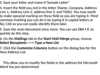 3. Save your letter and name it"Sample Letter"
4. Insert the field you nrd in the letter (Name, Company, Address
Line 1, Address Line 2, address line 3, and Tittle). You may wantt
to make speacial marking on these field as you are typing it. Most
common marking you can do is by typing it in capital letters or
ALL CAS so you can easily identify them later.
5. Save the main document once more. You can use Ctrl + S to
quickly do this step.
6. On the Mailings tab in the Start Mail Merge group, choose
Select Recupients ----> Type a New List
7. Click the Customize Columns button on the dialog box for the
New Address List.
This allow you to modify the fields in the addreas list Microsoft
Word has pre-determined
 