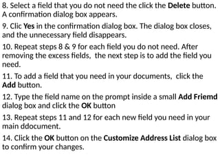 8. Select a field that you do not need the click the Delete button.
A confirmation dialog box appears.
9. Clic Yes in the confirmation dialog box. The dialog box closes,
and the unnecessary field disappears.
10. Repeat steps 8 & 9 for each field you do not need. After
removing the excess fields, the next step is to add the field you
need.
11. To add a field that you need in your documents, click the
Add button.
12. Type the field name on the prompt inside a small Add Friemd
dialog box and click the OK button
13. Repeat steps 11 and 12 for each new field you need in your
main ddocument.
14. Click the OK button on the Customize Address List dialog box
to confirm your changes.
 