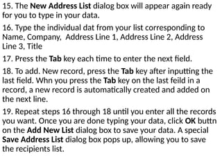 15. The New Address List dialog box will appear again ready
for you to type in your data.
16. Type the individual dat from your list corresponding to
Name, Company, Address Line 1, Address Line 2, Address
Line 3, Title
17. Press the Tab key each time to enter the next field.
18. To add. New record, press the Tab key after inputting the
last field. Whn you press the Tab key on the last feild in a
record, a new record is automatically created and added on
the next line.
19. Repeat steps 16 through 18 until you enter all the records
you want. Once you are done typing your data, click OK buttn
on the Add New List dialog box to save your data. A special
Save Address List dialog box pops up, allowing you to save
the recipients list.
 