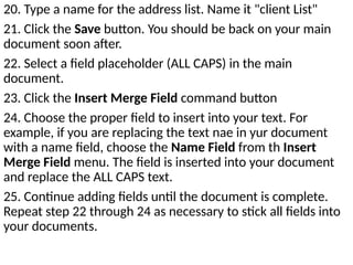 20. Type a name for the address list. Name it "client List"
21. Click the Save button. You should be back on your main
document soon after.
22. Select a field placeholder (ALL CAPS) in the main
document.
23. Click the Insert Merge Field command button
24. Choose the proper field to insert into your text. For
example, if you are replacing the text nae in yur document
with a name field, choose the Name Field from th Insert
Merge Field menu. The field is inserted into your document
and replace the ALL CAPS text.
25. Continue adding fields until the document is complete.
Repeat step 22 through 24 as necessary to stick all fields into
your documents.
 