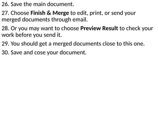 26. Save the main document.
27. Choose Finish & Merge to edit, print, or send your
merged documents through email.
28. Or you may want to choose Preview Result to check your
work before you send it.
29. You should get a merged documents close to this one.
30. Save and cose your document.
 