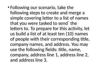 • Following our scenario, take the
following steps to create and merge a
simple covering letter to a list of names
that you were tasked to send` the
letters to. To prepare for this activity, let
us build a list of at least ten (10) names
of people with their corresponding title,
company names, and address. You may
use the following fields: title, name,
company, address line 1, address line 2,
and address line 3.
 