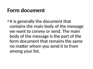 Form document
•It is generally the document that
contains the main body of the message
we want to convey or send. The main
body of the message is the part of the
form document that remains the same
no matter whom you send it to from
among your list.
 