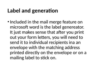 Label and generation
• Included in the mail merge feature on
microsoft word is the label genereator.
It just makes sense that after you print
out your form letters, you will need to
send it to individual recipients ina an
envelope with the matching address
printed directly on the envelope or on a
mailing label to stick on.
 