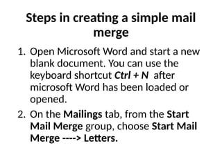 Steps in creating a simple mail
merge
1. Open Microsoft Word and start a new
blank document. You can use the
keyboard shortcut Ctrl + N after
microsoft Word has been loaded or
opened.
2. On the Mailings tab, from the Start
Mail Merge group, choose Start Mail
Merge ----> Letters.
 