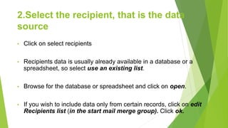 2.Select the recipient, that is the data
source
• Click on select recipients
• Recipients data is usually already available in a database or a
spreadsheet, so select use an existing list.
• Browse for the database or spreadsheet and click on open.
• If you wish to include data only from certain records, click on edit
Recipients list (in the start mail merge group). Click ok.
 