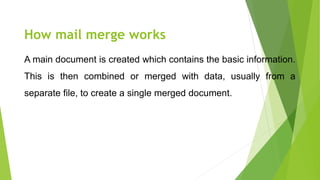 How mail merge works
A main document is created which contains the basic information.
This is then combined or merged with data, usually from a
separate file, to create a single merged document.
 