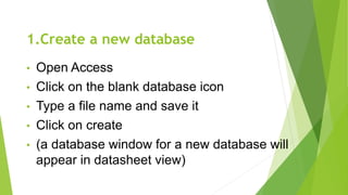 1.Create a new database
• Open Access
• Click on the blank database icon
• Type a file name and save it
• Click on create
• (a database window for a new database will
appear in datasheet view)
 