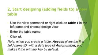 2. Start designing (adding fields to) a new
table
• Use the view command or right-click on table 1 in the
left pane and choose design view
• Enter the table name
• Click ok
Note: when you create a table, Access gives the first
field name ID, with a data type of Autonumber, and
makes it the primary key by default.
 