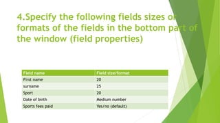 4.Specify the following fields sizes or
formats of the fields in the bottom part of
the window (field properties)
Field name Field size/format
First name 20
surname 25
Sport 20
Date of birth Medium number
Sports fees paid Yes/no (default)
 