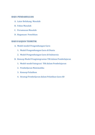 BAB I PENDAHULUAN
A. Latar Belakang Masalah
B. Fokus Masalah
C. Perumusan Masalah
D. Kegunaan Penelitian
BAB II KAJIAN TEORITIK
A. Model-model Pengembangan Guru
1. Model Pengembangan Guru di Dunia
2. Model Pengembangan Guru di Indonesia
B. Konsep Model Pengintegrasian TIK dalam Pembelajaran
1. Model-model Integrasi TIK dalam Pembelajaran
2. Pembeljaran Matematika
3. Konsep Pelatihan
4. Strategi Pembeljaran dalam Pelatihan Guru SD
 