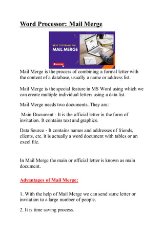 Word Processor: Mail Merge
Mail Merge is the process of combining a formal letter with
the content of a database, usually a name or address list.
Mail Merge is the special feature in MS Word using which we
can create multiple individual letters using a data list.
Mail Merge needs two documents. They are:
Main Document - It is the official letter in the form of
invitation. It contains text and graphics.
Data Source - It contains names and addresses of friends,
clients, etc. it is actually a word document with tables or an
excel file.
In Mail Merge the main or official letter is known as main
document.
Advantages of Mail Merge:
1. With the help of Mail Merge we can send same letter or
invitation to a large number of people.
2. It is time saving process.
 